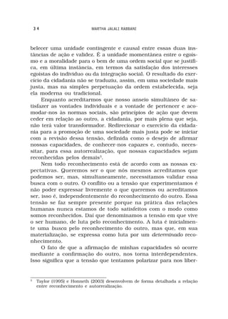 34                       MARTHA JALALI RABBANI



belecer uma unidade contingente e causal entre essas duas ins-
tâncias de ação e validez. É a unidade momentânea entre o egoís-
mo e a moralidade para o bem de uma ordem social que se justifi-
ca, em última instância, em termos da satisfação dos interesses
egoístas do individuo ou da integração social. O resultado do exer-
cício da cidadania não se traduziu, assim, em uma sociedade mais
justa, mas na simples perpetuação da ordem estabelecida, seja
ela moderna ou tradicional.
     Enquanto acreditarmos que nosso anseio simultâneo de sa-
tisfazer as vontades individuais e a vontade de pertencer e aco-
modar-nos às normas sociais, são princípios de ação que devem
ceder em relação ao outro, a cidadania, por mais plena que seja,
não terá valor transformador. Redirecionar o exercício da cidada-
nia para a promoção de uma sociedade mais justa pode se iniciar
com a revisão dessa tensão, definida como o desejo de afirmar
nossas capacidades, de conhecer-nos capazes e, contudo, neces-
sitar, para essa autorrealização, que nossas capacidades sejam
reconhecidas pelos demais3.
     Nem todo reconhecimento está de acordo com as nossas ex-
pectativas. Queremos ser o que nós mesmos acreditamos que
podemos ser, mas, simultaneamente, necessitamos validar essa
busca com o outro. O conflito ou a tensão que experimentamos é
não poder expressar livremente o que queremos ou acreditamos
ser, isso é, independentemente do reconhecimento do outro. Essa
tensão se faz sempre presente porque na prática das relações
humanas nunca estamos de todo satisfeitos com o modo como
somos reconhecidos. Daí que denominamos a tensão em que vive
o ser humano, de luta pelo reconhecimento. A luta é inicialmen-
te uma busca pelo reconhecimento do outro, mas que, em sua
materialização, se expressa como luta por um determinado reco-
nhecimento.
     O fato de que a afirmação de minhas capacidades só ocorre
mediante a confirmação do outro, nos torna interdependentes.
Isso significa que a tensão que tentamos polarizar para nos liber-


3
     Taylor (1995) e Honneth (2003) desenvolvem de forma detalhada a relação
     entre reconhecimento e autorrealização.
 