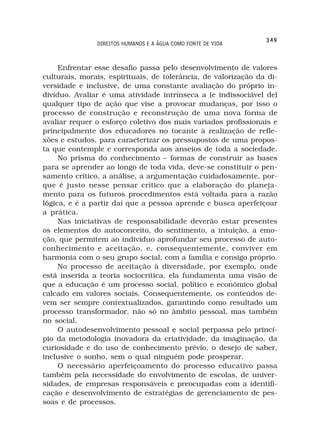 349
               DIREITOS HUMANOS E A ÁGUA COMO FONTE DE VIDA



     Enfrentar esse desafio passa pelo desenvolvimento de valores
culturais, morais, espirituais, de tolerância, de valorização da di-
versidade e inclusive, de uma constante avaliação do próprio in-
divíduo. Avaliar é uma atividade intrínseca a (e indissociável de)
qualquer tipo de ação que vise a provocar mudanças, por isso o
processo de construção e reconstrução de uma nova forma de
avaliar requer o esforço coletivo dos mais variados profissionais e
principalmente dos educadores no tocante à realização de refle-
xões e estudos, para caracterizar os pressupostos de uma propos-
ta que contemple e corresponda aos anseios de toda a sociedade.
     No prisma do conhecimento – formas de construir as bases
para se aprender ao longo de toda vida, deve-se constituir o pen-
samento crítico, a análise, a argumentação cuidadosamente, por-
que é justo nesse pensar crítico que a elaboração do planeja-
mento para os futuros procedimentos está voltada para a razão
lógica, e é a partir daí que a pessoa aprende e busca aperfeiçoar
a prática.
     Nas iniciativas de responsabilidade deverão estar presentes
os elementos do autoconceito, do sentimento, a intuição, a emo-
ção, que permitem ao indivíduo aprofundar seu processo de auto-
conhecimento e aceitação, e, consequentemente, conviver em
harmonia com o seu grupo social, com a família e consigo próprio.
     No processo de aceitação à diversidade, por exemplo, onde
está inserida a teoria sociocrítica, ela fundamenta uma visão de
que a educação é um processo social, político e econômico global
calcado em valores sociais. Consequentemente, os conteúdos de-
vem ser sempre contextualizados, garantindo como resultado um
processo transformador, não só no âmbito pessoal, mas também
no social.
     O autodesenvolvimento pessoal e social perpassa pelo princí-
pio da metodologia inovadora da criatividade, da imaginação, da
curiosidade e do uso de conhecimento prévio, o desejo de saber,
inclusive o sonho, sem o qual ninguém pode prosperar.
     O necessário aperfeiçoamento do processo educativo passa
também pela necessidade do envolvimento de escolas, de univer-
sidades, de empresas responsáveis e preocupadas com a identifi-
cação e desenvolvimento de estratégias de gerenciamento de pes-
soas e de processos.
 