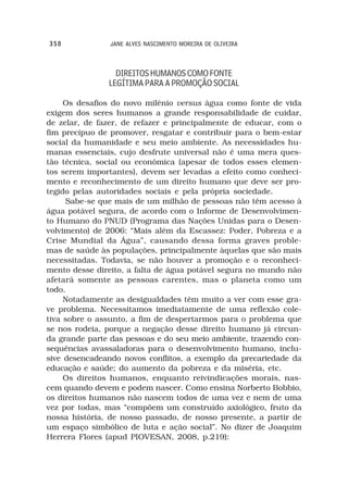 350             JANE ALVES NASCIMENTO MOREIRA DE OLIVEIRA



                 DIREITOS HUMANOS COMO FONTE
               LEGÍTIMA PARA A PROMOÇÃO SOCIAL

     Os desafios do novo milênio versus água como fonte de vida
exigem dos seres humanos a grande responsabilidade de cuidar,
de zelar, de fazer, de refazer e principalmente de educar, com o
fim precípuo de promover, resgatar e contribuir para o bem-estar
social da humanidade e seu meio ambiente. As necessidades hu-
manas essenciais, cujo desfrute universal não é uma mera ques-
tão técnica, social ou econômica (apesar de todos esses elemen-
tos serem importantes), devem ser levadas a efeito como conheci-
mento e reconhecimento de um direito humano que deve ser pro-
tegido pelas autoridades sociais e pela própria sociedade.
     Sabe-se que mais de um milhão de pessoas não têm acesso à
água potável segura, de acordo com o Informe de Desenvolvimen-
to Humano do PNUD (Programa das Nações Unidas para o Desen-
volvimento) de 2006: “Mais além da Escassez: Poder, Pobreza e a
Crise Mundial da Água”, causando dessa forma graves proble-
mas de saúde às populações, principalmente àquelas que são mais
necessitadas. Todavia, se não houver a promoção e o reconheci-
mento desse direito, a falta de água potável segura no mundo não
afetará somente as pessoas carentes, mas o planeta como um
todo.
     Notadamente as desigualdades têm muito a ver com esse gra-
ve problema. Necessitamos imediatamente de uma reflexão cole-
tiva sobre o assunto, a fim de despertarmos para o problema que
se nos rodeia, porque a negação desse direito humano já circun-
da grande parte das pessoas e do seu meio ambiente, trazendo con-
sequências avassaladoras para o desenvolvimento humano, inclu-
sive desencadeando novos conflitos, a exemplo da precariedade da
educação e saúde; do aumento da pobreza e da miséria, etc.
     Os direitos humanos, enquanto reivindicações morais, nas-
cem quando devem e podem nascer. Como ensina Norberto Bobbio,
os direitos humanos não nascem todos de uma vez e nem de uma
vez por todas, mas “compõem um construído axiológico, fruto da
nossa história, de nosso passado, de nosso presente, a partir de
um espaço simbólico de luta e ação social”. No dizer de Joaquim
Herrera Flores (apud PIOVESAN, 2008, p.219):
 