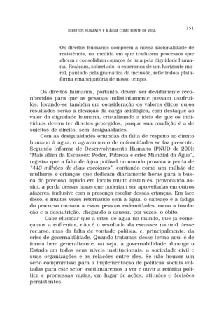 351
               DIREITOS HUMANOS E A ÁGUA COMO FONTE DE VIDA



            Os direitos humanos compõem a nossa racionalidade de
            resistência, na medida em que traduzem processos que
            abrem e consolidam espaços de luta pela dignidade huma-
            na. Realçam, sobretudo, a esperança de um horizonte mo-
            ral, pautado pela gramática da inclusão, refletindo a plata-
            forma emancipatória de nosso tempo.

     Os direitos humanos, portanto, devem ser devidamente reco-
nhecidos para que as pessoas indistintamente possam usufruí-
los, levando-se também em consideração os valores éticos cujos
resultados serão a elevação da carga axiológica, com destaque ao
valor da dignidade humana, cristalizando a ideia de que os indi-
víduos devem ter direitos protegidos, porque sua condição é a de
sujeitos de direito, sem desigualdades.
     Com as desigualdades oriundas da falta de respeito ao direito
humano à água, o agravamento de enfermidades se faz presente.
Segundo Informe de Desenvolvimento Humano (PNUD de 200):
“Mais além da Escassez: Poder, Pobreza e crise Mundial da Água”,
registra que a falta de água potável no mundo provoca a perda de
“443 milhões de dias escolares”, contando como um milhão de
mulheres e crianças que dedicam diariamente horas para a bus-
ca do precioso líquido em locais muito distantes, provocando as-
sim, a perda dessas horas que poderiam ser aproveitadas em outros
afazeres, inclusive com a presença escolar dessas crianças. Em face
disso, e muitas vezes retornando sem a água, o cansaço e a fadiga
do percurso causam a essas pessoas enfermidades, como a insola-
ção e a desnutrição, chegando a causar, por vezes, o óbito.
       Cabe elucidar que a crise de água no mundo, que já come-
çamos a enfrentar, não é o resultado da escassez natural desse
recurso, mas da falta de vontade política, e, principalmente, da
crise de governabilidade. Quando tratamos desse termo aqui é de
forma bem generalizante, ou seja, a governabilidade abrange o
Estado em todos seus níveis institucionais, a sociedade civil e
suas organizações e as relações entre eles. Se não houver um
sério compromisso para a implementação de políticas sociais vol-
tadas para este setor, continuaremos a ver e ouvir a retórica polí-
tica e promessas vazias, em lugar de ações, atitudes e decisões
persistentes.
 