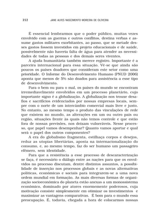 352             JANE ALVES NASCIMENTO MOREIRA DE OLIVEIRA



     É essencial lembrarmos que o poder público, muitas vezes
envolvido com as guerras e outros conflitos, destina verbas e as-
sume gastos militares exorbitantes, ao passo, que se metade des-
ses gastos fossem investidos em projeto educacionais e de saúde,
possivelmente não haveria falta de água para atender as necessi-
dades de todas as pessoas e dos demais seres viventes.
     A ajuda humanitária também merece registro. Importante é a
parceira internacional para essa situação. Vê-se que ainda são
poucos os países doadores que consideram este setor como uma
prioridade. O Informe do Desenvolvimento Humano (PNUD 2006)
aponta que menos de 5% são doados para assistência a esse tipo
de desenvolvimento.
     Para o bem ou para o mal, os países do mundo se encontram
irremediavelmente envolvidos em um processo planetário, cujo
importante signo é a globalização. A globalização nos trouxe desa-
fios e sacrifícios evidenciados por nossas empresas locais, sem-
pre com o norte de um intercâmbio comercial mais livre e justo.
No entanto, ao mesmo tempo o produto das vinculações de rede
que existem no mundo, as alterações em um ou outro pais ou
região, situações frente às quais não temos controle e que estão
fora de nossas previsões, nos deixam vulneráveis. Nesse proces-
so, que papel vamos desempenhar? Quanto vamos aportar e qual
será o papel dos outros componentes?
     A era do globalismo fragmenta, estilhaça corpos e desejos,
reduz as utopias libertárias, aposta na internacionalização do
consumo, e, ao mesmo tempo, faz do ser humano um passageiro
efêmero, sem identidade.
     Para que a resistência a esse processo de descaracterização
se faça, é necessário o diálogo entre as nações para que os envol-
vidos no processo discutam, dentre distintos assuntos, a possibi-
lidade de inserção nos processos globais e as novas alternativas
políticas, econômicas e sociais para integrarem-se a uma nova
ordem mundial em formação. As mais diversas formas de organi-
zação socioeconômica do planeta estão anexas a um monossistema
econômico, dominado por atores enormemente poderosos, cuja
motivação consiste simplesmente em otimizar os investimentos e
maximizar as vantagens comparativas. É bom para o mundo essa
preocupação. É, todavia, chegada a hora de colocarmos nossas
 