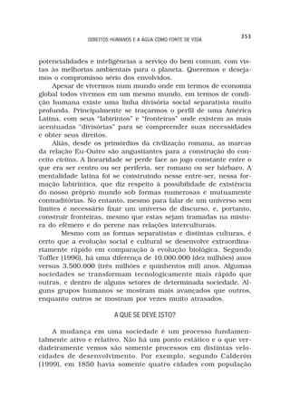 353
               DIREITOS HUMANOS E A ÁGUA COMO FONTE DE VIDA



potencialidades e inteligências a serviço do bem comum, com vis-
tas às melhorias ambientais para o planeta. Queremos e deseja-
mos o compromisso sério dos envolvidos.
     Apesar de vivermos num mundo onde em termos de economia
global todos vivemos em um mesmo mundo, em termos de condi-
ção humana existe uma linha divisória social separatista muito
profunda. Principalmente se traçarmos o perfil de uma América
Latina, com seus “labirintos” e “fronteiras” onde existem as mais
acentuadas “divisórias” para se compreender suas necessidades
e obter seus direitos.
     Aliás, desde os primórdios da civilização romana, as marcas
da relação Eu-Outro são angustiantes para a construção do con-
ceito civitas. A linearidade se perde face ao jogo constante entre o
que era ser centro ou ser periferia, ser romano ou ser bárbaro. A
mentalidade latina foi se construindo nesse entre-ser, nessa for-
mação labiríntica, que diz respeito à possibilidade de existência
do nosso próprio mundo sob formas numerosas e mutuamente
contraditórias. No entanto, mesmo para falar de um universo sem
limites é necessário fixar um universo de discurso, e, portanto,
construir fronteiras, mesmo que estas sejam tramadas na mistu-
ra do efêmero e do perene nas relações interculturais.
        Mesmo com as formas separatistas e distintas culturas, é
certo que a evolução social e cultural se desenvolve extraordina-
riamente rápido em comparação à evolução biológica. Segundo
Toffler (1996), há uma diferença de 10.000.000 (dez milhões) anos
versus 3.500.000 (três milhões e quinhentos mil) anos. Algumas
sociedades se transformam tecnologicamente mais rápido que
outras, e dentro de alguns setores de determinada sociedade. Al-
guns grupos humanos se mostram mais avançados que outros,
enquanto outros se mostram por vezes muito atrasados.

                         A QUE SE DEVE ISTO?

    A mudança em uma sociedade é um processo fundamen-
talmente ativo e relativo. Não há um ponto estático e o que ver-
dadeiramente vemos são somente processos em distintas velo-
cidades de desenvolvimento. Por exemplo, segundo Calderón
(1999), em 1850 havia somente quatro cidades com população
 