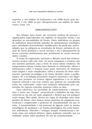 354             JANE ALVES NASCIMENTO MOREIRA DE OLIVEIRA



superior a um milhão de habitantes; em 1900 havia pelo me-
nos 19, e em 1960 as que ultrapassavam um milhão de habi-
tantes eram 141.

                       COMO ACONTECE ISTO?

     Nos últimos anos houve um crescente número de pessoas e
organizações especializadas em explorar as situações atuais e em
desenhar as necessidades do futuro. Estes indivíduos ou grupos
de indivíduos desenvolviam métodos de planejamento estratégico
para sociedades desenvolvidas, modificações do perfil das univer-
sidades que se adéquem as sociedades do futuro, métodos de cri-
ação de novos produtos e novos serviços e até o planejamento de
novas carreiras profissionais que satisfaçam as novas necessi-
dades criadas.
     O ritmo de exploração, invenção e difusão atual dos conheci-
mentos acelera todo este ciclo. As novas máquinas e técnicas não
são somente produtos, mas a fonte de novas ideias criadoras. Os
computadores foram criados para fazerem as referências, ideias e
informações sobre o homem como parte interativa de sistemas
mais amplos e mais complicados, sobre a maneira de obter infor-
mações, aprender tecnologias e de tomar decisões sobre a proble-
mática. Se a tecnologia puramente (aspecto material) é um dispo-
sitivo que promove ou acelera alguns logaritmos e se as ideias
(aspecto mental) é um ente criativo que poderia ser considerada
como um carburador, então uma máquina alimentada pelo car-
burador da riqueza concebia aumento todos os dias.
     Para sobreviver na sociedade de conhecimentos e informa-
ções e evitar um “choque” sociocultural o indivíduo de hoje deve
converter-se em um ser mais adaptável e flexível que em qualquer
outro tempo. Mas ainda, deverá ser capaz de desenhar uma visão
positiva do futuro. Deve buscar novas maneiras de adaptação soci-
ocultural e compreender o processo de transitoriedade em que se
acha. A transitoriedade é um processo de ligação entre as teorias
sociológicas de mudança e as teorias psicológicas dos seres huma-
nos individuais. Filósofos e teólogos sempre consideraram o ho-
mem como um animal efêmero. Agora podemos entender que na
realidade somos todos produtos da era da transitoriedade.
 