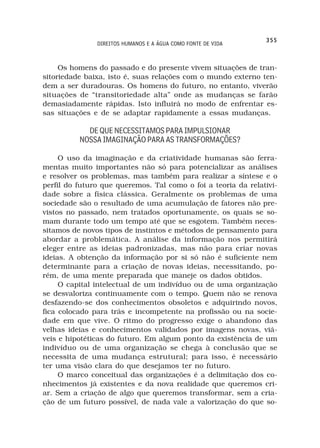 355
               DIREITOS HUMANOS E A ÁGUA COMO FONTE DE VIDA



     Os homens do passado e do presente vivem situações de tran-
sitoriedade baixa, isto é, suas relações com o mundo externo ten-
dem a ser duradouras. Os homens do futuro, no entanto, viverão
situações de “transitoriedade alta” onde as mudanças se farão
demasiadamente rápidas. Isto influirá no modo de enfrentar es-
sas situações e de se adaptar rapidamente a essas mudanças.

            DE QUE NECESSITAMOS PARA IMPULSIONAR
          NOSSA IMAGINAÇÃO PARA AS TRANSFORMAÇÕES?

     O uso da imaginação e da criatividade humanas são ferra-
mentas muito importantes não só para potencializar as análises
e resolver os problemas, mas também para realizar a síntese e o
perfil do futuro que queremos. Tal como o foi a teoria da relativi-
dade sobre a física clássica. Geralmente os problemas de uma
sociedade são o resultado de uma acumulação de fatores não pre-
vistos no passado, nem tratados oportunamente, os quais se so-
mam durante todo um tempo até que se esgotem. Também neces-
sitamos de novos tipos de instintos e métodos de pensamento para
abordar a problemática. A análise da informação nos permitirá
eleger entre as ideias padronizadas, mas não para criar novas
ideias. A obtenção da informação por si só não é suficiente nem
determinante para a criação de novas ideias, necessitando, po-
rém, de uma mente preparada que maneje os dados obtidos.
     O capital intelectual de um indivíduo ou de uma organização
se desvaloriza continuamente com o tempo. Quem não se renova
desfazendo-se dos conhecimentos obsoletos e adquirindo novos,
fica colocado para trás e incompetente na profissão ou na socie-
dade em que vive. O ritmo do progresso exige o abandono das
velhas ideias e conhecimentos validados por imagens novas, viá-
veis e hipotéticas do futuro. Em algum ponto da existência de um
indivíduo ou de uma organização se chega à conclusão que se
necessita de uma mudança estrutural; para isso, é necessário
ter uma visão clara do que desejamos ter no futuro.
     O marco conceitual das organizações é a delimitação dos co-
nhecimentos já existentes e da nova realidade que queremos cri-
ar. Sem a criação de algo que queremos transformar, sem a cria-
ção de um futuro possível, de nada vale a valorização do que so-
 