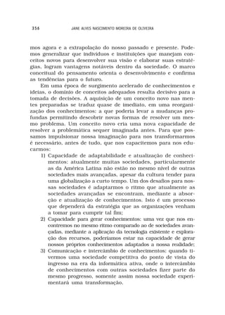 356              JANE ALVES NASCIMENTO MOREIRA DE OLIVEIRA



mos agora e a extrapolação do nosso passado e presente. Pode-
mos generalizar que indivíduos e instituições que manejam con-
ceitos novos para desenvolver sua visão e elaborar suas estraté-
gias, logram vantagens notáveis dentro da sociedade. O marco
conceitual do pensamento orienta o desenvolvimento e confirma
as tendências para o futuro.
     Em uma época de surgimento acelerado de conhecimentos e
ideias, o domínio de conceitos adequados resulta decisivo para a
tomada de decisões. A aquisição de um conceito novo nas men-
tes preparadas se traduz quase de imediato, em uma reorgani-
zação dos conhecimentos: a que poderia levar a mudanças pro-
fundas permitindo descobrir novas formas de resolver um mes-
mo problema. Um conceito novo cria uma nova capacidade de
resolver a problemática sequer imaginada antes. Para que pos-
samos impulsionar nossa imaginação para nos transformarmos
é necessário, antes de tudo, que nos capacitemos para nos edu-
carmos:
     1) Capacidade de adaptabilidade e atualização de conheci-
        mentos: atualmente muitas sociedades, particularmente
        as da América Latina não estão no mesmo nível de outras
        sociedades mais avançadas, apesar da cultura tender para
        uma globalização a curto tempo. Um dos desafios para nos-
        sas sociedades é adaptarmos o ritmo que atualmente as
        sociedades avançadas se encontram, mediante a absor-
        ção e atualização de conhecimentos. Isto é um processo
        que dependerá da estratégia que as organizações venham
        a tomar para cumprir tal fim;
     2) Capacidade para gerar conhecimentos: uma vez que nos en-
        contremos no mesmo ritmo comparado ao de sociedades avan-
        çadas, mediante a aplicação da tecnologia existente e explora-
        ção dos recursos, poderíamos estar na capacidade de gerar
        nossos próprios conhecimentos adaptados a nossa realidade;
     3) Comunicação e intercâmbio de conhecimentos: quando ti-
        vermos uma sociedade competitiva do ponto de vista do
        ingresso na era da informática ativa, onde o intercâmbio
        de conhecimentos com outras sociedades fizer parte do
        mesmo progresso, somente assim nossa sociedade experi-
        mentará uma transformação.
 