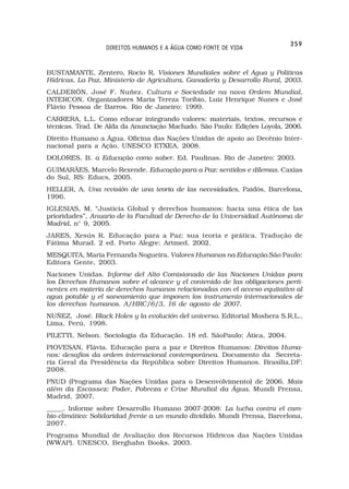 359
                  DIREITOS HUMANOS E A ÁGUA COMO FONTE DE VIDA


BUSTAMANTE, Zentero, Rocio R. Visiones Mundiales sobre el Agua y Politicas
Hídricas, La Paz, Ministerio de Agricultura, Ganadería y Desarrollo Rural, 2003.
CALDERÓN, José F. Nuñez. Cultura e Sociedade na nova Ordem Mundial.
INTERCON, Organizadores Maria Tereza Toríbio, Luiz Henrique Nunes e José
Flávio Pessoa de Barros. Rio de Janeiro: 1999.
CARRERA, L.L. Como educar integrando valores: materiais, textos, recursos e
técnicas. Trad. De Alda da Anunciação Machado. São Paulo: Edições Loyola, 2006.
Direito Humano a Água. Oficina das Nações Unidas de apoio ao Decênio Inter-
nacional para a Ação. UNESCO ETXEA, 2008.
DOLORES, B. a Educação como saber. Ed. Paulinas. Rio de Janeiro: 2003.
GUIMARÃES, Marcelo Rexende. Educação para a Paz: sentidos e dilemas. Caxias
do Sul, RS: Educs, 2005.
HELLER, A. Una revisión de una teoria de las necesidades, Paidós, Barcelona,
1996.
IGLESIAS, M. “Justicia Global y derechos humanos: hacia una ética de las
prioridades”, Anuario de la Facultad de Derecho de la Universidad Autónoma de
Madrid, n° 9, 2005.
JARES, Xesús R. Educação para a Paz: sua teoría e prática. Tradução de
Fátima Murad. 2 ed. Porto Alegre: Artmed, 2002.
MESQUITA, Maria Fernanda Nogueira. Valores Humanos na Educação.São Paulo:
Editora Gente, 2003.
Naciones Unidas. Informe del Alto Comisionado de las Naciones Unidas para
los Derechos Humanos sobre el alcance y el contenido de las obligaciones perti-
nentes en materia de derechos humanos relacionadas con el acceso equitativo al
agua potable y el saneamiento que imponen los instrumento internacionales de
los derechos humanos. A/HRC/6/3, 16 de agosto de 2007.
NUÑEZ, José. Black Holes y la evolución del universo. Editorial Moshera S.R.L.,
Lima, Perú, 1998.
PILETTI, Nelson. Sociologia da Educação. 18 ed. SãoPaulo: Ática, 2004.
PIOVESAN, Flávia. Educação para a paz e Direitos Humanos: Direitos Huma-
nos: desafios da ordem internacional contemporânea. Documento da Secreta-
ria Geral da Presidência da República sobre Direitos Humanos. Brasília,DF:
2008.
PNUD (Programa das Nações Unidas para o Desenvolvimento) de 2006. Mais
além da Escassez: Poder, Pobreza e Crise Mundial da Água. Mundi Prensa,
Madrid, 2007.
_____. Informe sobre Desarrollo Humano 2007-2008: La lucha contra el cam-
bio climático: Solidaridad frente a un mundo dividido. Mundi Prensa, Barcelona,
2007.
Programa Mundial de Avaliação dos Recursos Hídricos das Nações Unidas
(WWAP). UNESCO, Berghahn Books, 2003.
 