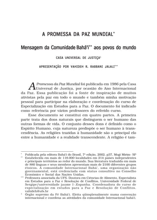 A PROMESSA DA PAZ MUNDIAL *

Mensagem da Comunidade Bahá’i** aos povos do mundo
                           CASA UNIVERSAL DE JUSTIÇA 1

               APRESENTAÇÃO POR VAHIDEH R. RABBANI JALALI ***




        A Promessa da Paz Mundial foi publicada em 1986 pela Casa
         Universal de Justiça, por ocasião do Ano Internacional
da Paz. Essa publicação foi a fonte de inspiração de muitos
ativistas pela paz em todo o mundo e também minha motivação
pessoal para participar na elaboração e coordenação do curso de
Especialização em Estudos para a Paz. O documento foi indicado
como referência por vários professores do referido curso.
     Esse documento se constitui em quatro partes. A primeira
parte trata dos dons naturais que distinguem o ser humano das
outras formas de vida. O conjunto desses dons é definido como o
Espírito Humano, cuja natureza predispõe o ser humano à trans-
cendência. As religiões trazidas à humanidade são o principal elo
entre a humanidade e a realidade transcendente. A religião é tam-



*
      Publicada pela editora Bahá’i do Brasil, 7o edição, 2002, p37, Mogi Mirim- SP
**
      Estabelecida em mais de 118.000 localidades em 214 países independentes
      e principais territórios ao redor do mundo. Sua literatura traduzida em mais
      de 880 línguas e seus membros apresentam mais de 2100 diferentes grupos
      étnicos. A comunidade Internacional Bahá’, uma organização não
      governamental, está credenciada com status consultivo no Conselho
      Econômico e Social das Nações Unidas.
***
      Professora associada da UFS. Doutora em Ciências de Alimento. Especialista
      em Estudos para a Paz e Resolução de Conflitos, Universidade Federal de
      Sergipe/universidade jaume I-.Espanha. Coordenadora do curso de
      especialização em estudos para a Paz e Resolução de Conflitos.
      vahideh@ufs.br
1
      Órgão supremo da Fé Bahá’i. Eleita qüinqüenalmente numa convenção
      internacional e coordena as atividades da comunidade Internacional bahá’í.
 