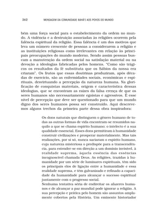 362          MENSAGEM DA COMUNIDADE BAHÁ’I AOS POVOS DO MUNDO



bém uma força social para o estabelecimento da ordem no mun-
do. A violência e a destruição associadas às religiões ocorrem pela
falência espiritual da religião. Essa falência é um dos motivos que
leva um número crescente de pessoas a considerarem a religião e
as instituições religiosas como irrelevantes em relação às princi-
pais preocupações do mundo moderno. Sendo assim pessoas bus-
cam a manutenção da ordem social na satisfação material ou na
devoção a ideologias fabricadas pelos homens. “Como são trági-
cos os resultados da fé substituta que os Sábios da nossa era
criaram”. Os frutos que essas doutrinas produziram, após déca-
das de exercício, são as enfermidades sociais, econômicas e espi-
rituais, desvirtuando a percepção da natureza humana. Na glori-
ficação de conquistas materiais, origem e característica dessas
ideologias, que se encontram as raízes da falsa crença de que os
seres humanos são necessariamente egoístas e agressivos. É esse
nível de percepção que deve ser questionado para que um mundo
digno dos seres humanos possa ser construído. Aqui descreve-
mos alguns trechos da primeira parte dessa obra inspiradora:

            Os dons naturais que distinguem o gênero humano de to-
            das as outras formas de vida encontram-se resumidos na-
            quilo a que se chama espírito humano; o intelecto é a sua
            qualidade essencial. Esses dons permitiram à humanidade
            construir civilizações e prosperar materialmente. Mas tais
            realizações, por si só, nunca saciaram o espírito humano,
            cuja natureza misteriosa o predispõe para a transcendên-
            cia, para estender-se em direção a um domínio invisível, à
            realidade suprema, àquela essência das essências
            incognoscível chamada Deus. As religiões, trazidas à hu-
            manidade por um série de luminares espirituais, têm sido
            os principais elos de ligação entre a humanidade e essa
            realidade suprema, e têm galvanizado e refinado a capaci-
            dade da humanidade para alcançar o sucesso espiritual
            juntamente com o progresso social.
            Nenhuma tentativa séria de endireitar os afazeres huma-
            nos e de alcançar a paz mundial pode ignorar a religião. A
            sua percepção e prática pelo homem são assuntos ampla-
            mente cobertos pela História. Um eminente historiador
 