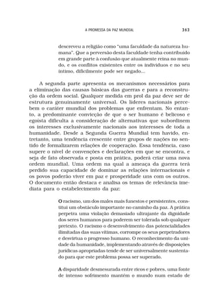 A PROMESSA DA PAZ MUNDIAL                  363



           descreveu a religião como “uma faculdade da natureza hu-
           mana”. Que a perversão desta faculdade tenha contribuído
           em grande parte à confusão que atualmente reina no mun-
           do, e os conflitos existentes entre os indivíduos e no seu
           íntimo, dificilmente pode ser negado...

     A segunda parte apresenta os mecanismos necessários para
a eliminação das causas básicas das guerras e para a reconstru-
ção da ordem social. Qualquer medida em prol da paz deve ser de
estrutura genuinamente universal. Os líderes nacionais perce-
bem o caráter mundial dos problemas que enfrentam. No entan-
to, a predominante convicção de que o ser humano é belicoso e
egoísta dificulta a consideração de alternativas que subordinem
os interesses exclusivamente nacionais aos interesses de toda a
humanidade. Desde a Segunda Guerra Mundial tem havido, en-
tretanto, uma tendência crescente entre grupos de nações no sen-
tido de formalizarem relações de cooperação. Essa tendência, caso
supere o nível de convenções e declarações em que se encontra, e
seja de fato observada e posta em prática, poderá criar uma nova
ordem mundial. Uma ordem na qual a ameaça da guerra terá
perdido sua capacidade de dominar as relações internacionais e
os povos poderão viver em paz e prosperidade uns com os outros.
O documento então destaca e analisa os temas de relevância ime-
diata para o estabelecimento da paz:

           O racismo, um dos males mais funestos e persistentes, cons-
           titui um obstáculo importante no caminho da paz. A prática
           perpetra uma violação demasiado ultrajante da dignidade
           dos seres humanos para poderem ser tolerada sob qualquer
           pretexto. O racismo o desenvolvimento das potencialidades
           ilimitadas das suas vítimas, corrompe os seus perpetradores
           e desvirtua o progresso humano. O reconhecimento da uni-
           dade da humanidade, implementando através de disposições
           jurídicas apropriadas tende de ser universalmente sustenta-
           do para que este problema possa ser superado.

           A disparidade desmesurada entre ricos e pobres, uma fonte
           de intenso sofrimento mantém o mundo num estado de
 