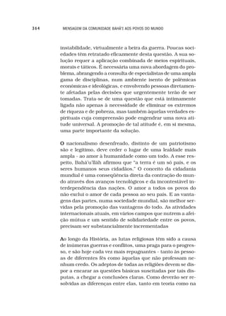 364    MENSAGEM DA COMUNIDADE BAHÁ’I AOS POVOS DO MUNDO



      instabilidade, virtualmente a beira da guerra. Poucas soci-
      edades têm retratado eficazmente desta questão. A sua so-
      lução requer a aplicação combinada de meios espirituais,
      morais e táticos. É necessária uma nova abordagem do pro-
      blema, abrangendo a consulta de especialistas de uma ampla
      gama de disciplinas, num ambiente isento de polêmicas
      econômicas e ideológicas, e envolvendo pessoas diretamen-
      te afetadas pelas decisões que urgentemente terão de ser
      tomadas. Trata-se de uma questão que está intimamente
      ligada não apenas à necessidade de eliminar os extremos
      de riqueza e de pobreza, mas também àquelas verdades es-
      pirituais cuja compreensão pode engendrar uma nova ati-
      tude universal. A promoção de tal atitude é, em si mesma,
      uma parte importante da solução.

      O nacionalismo desenfreado, distinto de um patriotismo
      são e legítimo, deve ceder o lugar de uma lealdade mais
      ampla - ao amor à humanidade como um todo. A esse res-
      peito, Bahá’u’lláh afirmou que “a terra é um só país, e os
      seres humanos seus cidadãos.” O conceito da cidadania
      mundial é uma conseqüência direta da contração do mun-
      do através dos avanços tecnológicos e da incontestável in-
      terdependência das nações. O amor a todos os povos do
      não exclui o amor de cada pessoa ao seu país. E as vanta-
      gens das partes, numa sociedade mundial, são melhor ser-
      vidas pela promoção das vantagens do todo. As atividades
      internacionais atuais, em vários campos que nutrem a afei-
      ção mútua e um sentido de solidariedade entre os povos,
      precisam ser substancialmente incrementadas

      Ao longo da História, as lutas religiosas têm sido a causa
      de inúmeras guerras e conflitos, uma praga para o progres-
      so, e são hoje cada vez mais repugnantes - tanto às pesso-
      as de diferentes fés como àquelas que não professam ne-
      nhum credo. Os adeptos de todas as religiões devem se dis-
      por a encarar as questões básicas suscitadas por tais dis-
      putas, a chegar a conclusões claras. Como deverão ser re-
      solvidas as diferenças entre elas, tanto em teoria como na
 