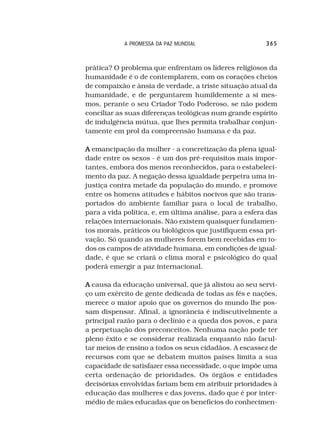 A PROMESSA DA PAZ MUNDIAL                    365



prática? O problema que enfrentam os líderes religiosos da
humanidade é o de contemplarem, com os corações cheios
de compaixão e ânsia de verdade, a triste situação atual da
humanidade, e de perguntarem humildemente a si mes-
mos, perante o seu Criador Todo Poderoso, se não podem
conciliar as suas diferenças teológicas num grande espírito
de indulgência mútua, que lhes permita trabalhar conjun-
tamente em prol da compreensão humana e da paz.

A emancipação da mulher - a concretização da plena igual-
dade entre os sexos - é um dos pré-requisitos mais impor-
tantes, embora dos menos reconhecidos, para o estabeleci-
mento da paz. A negação dessa igualdade perpetra uma in-
justiça contra metade da população do mundo, e promove
entre os homens atitudes e hábitos nocivos que são trans-
portados do ambiente familiar para o local de trabalho,
para a vida política, e, em última análise, para a esfera das
relações internacionais. Não existem quaisquer fundamen-
tos morais, práticos ou biológicos que justifiquem essa pri-
vação. Só quando as mulheres forem bem recebidas em to-
dos os campos de atividade humana, em condições de igual-
dade, é que se criará o clima moral e psicológico do qual
poderá emergir a paz internacional.

A causa da educação universal, que já alistou ao seu servi-
ço um exército de gente dedicada de todas as fés e nações,
merece o maior apoio que os governos do mundo lhe pos-
sam dispensar. Afinal, a ignorância é indiscutivelmente a
principal razão para o declínio e a queda dos povos, e para
a perpetuação dos preconceitos. Nenhuma nação pode ter
pleno êxito e se considerar realizada enquanto não facul-
tar meios de ensino a todos os seus cidadãos. A escassez de
recursos com que se debatem muitos países limita a sua
capacidade de satisfazer essa necessidade, o que impõe uma
certa ordenação de prioridades. Os órgãos e entidades
decisórias envolvidas fariam bem em atribuir prioridades à
educação das mulheres e das jovens, dado que é por inter-
médio de mães educadas que os benefícios do conhecimen-
 