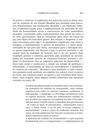 A PROMESSA DA PAZ MUNDIAL                  367



de povos e culturas. A unificação dos povos da terra se daria atra-
vés da evolução de um Estado Mundial que incluiria uma Execu-
tiva Internacional, um Parlamento Mundial e um Supremo Tribu-
nal. O primeiro passo para a implementação do princípio da uni-
dade da humanidade seria a convocação de uma assembleia
mundial, constituída pelos representantes dos povos da terra e
de seus governantes, que se reuniriam para fazer da causa da
paz um objeto de consultas gerais. Em relação a despertar a von-
tade necessária para agir e as qualidades espirituais, tais como a
coragem, a determinação, a pureza de intenções e o amor desin-
teressado de um povo por outro, necessário para a efetuação des-
se passo importante em direção à paz, é preciso proceder a um
exame sério da realidade do homem, isto é, de seu pensar. Esta
realidade potente é também apreciada para ponderar as necessi-
dades da sociedade através de consultas francas, serenas e cor-
diais. O documento cita as seguintes palavras de Bahá’u’llah “...
Para tudo existe e continuará a existir um estágio de perfeição e
maturidade. A maturidade do dom do entendimento é manifesta-
do através da consulta.” Alcançar a paz mediante a ação consul-
tiva proposta pode produzir um espírito tão salutar entre os povos
da terra, que nenhum poder se oporia a um resultado final triun-
fante. Aqui seguem mais alguns trechos referentes aos assuntos
tratados na parte III:

            A ordem mundial só pode ser fundada sobre uma consciên-
            cia inabalável da unidade da humanidade, uma verdade
            espiritual que todas as ciências humanas confirmam. A
            Antropologia, a Fisiologia e a Psicologia reconhecem uma
            só espécie humana, ainda que infinitamente variada no
            que se refere aos aspectos secundários da vida. O reconhe-
            cimento desta verdade requer o abandono dos preconceitos
            - de todos os tipos de preconceitos - relacionados com a
            raça, a classe social, a cor da pele, a crença religiosa, a
            nacionalidade, o sexo e o grau de civilização material. Em
            suma, de tudo aquilo que faz com que as pessoas se consi-
            derem superiores umas às outras.
            A aceitação da unidade da humanidade é o pré-requisito
            fundamental para a reorganização e a administração do
 