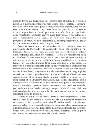 36                      MARTHA JALALI RABBANI



alidade frente às demandas do coletivo, não implica, por si só, o
respeito à nossa interdependência e não pode, portanto, assegu-
rar uma condição ideal para a realização das capacidades de to-
dos os seres humanos. O que nos falta compreender como coleti-
vidade, e por isso a tensão permanece ainda fora de equilíbrio,
com resultados bastante graves para indivíduos e sociedades, é
que o conhecimento e a expressão de nossas capacidades é um
processo coletivo, e não individual e, consequentemente, atuar
em conformidade com essa compreensão.
     No contexto da busca pelo reconhecimento, podemos dizer que
a aceitação da liberdade e igualdade de todos, não significa a va-
lorização dessa busca. Para que cada um possa afirmar e realizar
suas capacidades, deve-se valorizar - além de reconhecer-se a
capacidade de autorrealização de todos e respeitar-se as regras
sociais para garantir as condições dessa igualdade - a própria
busca pelo reconhecimento. Sem essa valorização e inclusão, as
relações de reconhecimento para a autorrealização permanecem
necessárias e inalienáveis, mas não logram alcançar seu objeti-
vo. Ao invés disso, a necessidade de reconhecimento segue pola-
rizando a tensão e justificando o culto ao individualismo ou um
realismo amoral ou a submissão a uma inevitável e superior or-
dem social ou o fanatismo ideológico4. Em última instância, como
a tensão ou a necessidade de reconhecimento para a autorrealiza-
ção é a condição própria do ser humano e não pode ser evitada,
por mais menosprezada que seja, o que ocorre é o sacrifício da
autorrealização por um reconhecimento social, vazio de todo e
qualquer sentido pessoal.
     O desafio de atuar de acordo com a interdependência huma-
na é o desafio de aceitar a existência de uma relação inerente e
necessária entre os polos da tensão. E, assim sendo, transformar
nossas relações de reconhecimento para que elas promovam a
autorrealização coletiva. Em outras palavras, o desafio que se apre-
senta hoje, aos indivíduos e comunidades, é permitir que os polos
da tensão se orientem no sentido um do outro.



4
    Tomo emprestado essa terminologia de Hans Kung (1999).
 
