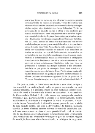 A PROMESSA DA PAZ MUNDIAL                   369



           curar por todos os meios ao seu alcance o estabelecimento
           de uma União de nações do mundo. Terão de celebrar um
           tratado vinculativo e estabelecer um convênio cujas dispo-
           sições sejam sãs, invioláveis e bem definidas. Terão de
           proclamá-lo ao mundo inteiro e obter o seu endosso por
           toda a humanidade. Esse empreendimento nobre e supre-
           mo - verdadeira fonte de paz e bem-estar para todo o mun-
           do - deveria ser considerado sagrado por todos os habitan-
           tes da Terra. Todas as forças da humanidade têm de ser
           mobilizadas para assegurar a estabilidade e a permanência
           deste Grande Convênio. Nesse Pacto todo abrangente deve-
           riam ser claramente fixados os limites e as fronteiras de
           todas as nações, seriam definitivamente articulados os
           princípios em que se estabeleceriam as relações entre os go-
           vernos, e determinadas todas as convenções e obrigações
           internacionais. Da mesma maneira, os armamentos de cada
           governo seriam estritamente limitados, pois que, caso se
           permitisse o aumento das forças militares e dos preparati-
           vos bélicos por parte de qualquer deles, isso suscitaria a
           suspeita dos outros. As bases desse Pacto solene seriam fi-
           xadas de modo que, se qualquer governo posteriormente vi-
           olasse qualquer das suas obrigações, todos os governos da
           Terra se deveriam erguer e reduzi-lo à submissão total....”

     Na quarta parte, o documento reafirma a sua visão de que a
paz mundial e a unificação de todos os povos do mundo em uma
família universal é a próxima etapa da sua evolução social e espi-
ritual da qual a humanidade inteira se aproxima. A experiência
da Comunidade Bahá’i é oferecida como um exemplo da unidade
crescente que, paralelamente à guerra e à desintegração, define
atualmente a tendência e o impulso da vida no planeta. A exis-
tência dessa Comunidade é oferecida como prova de que a visão
de um mundo unido, em que a diversidade da família humana
conduz os seus afazeres através de um sistema de princípios con-
sultivos, comumente aceitos, é uma possibilidade real. A convic-
ção de que todos os seres humanos foram criados para levar avante
uma civilização em constante evolução e que as virtudes dignas
da condição humana são a honestidade, a indulgência, a genero-
 
