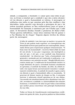 370         MENSAGEM DA COMUNIDADE BAHÁ’I AOS POVOS DO MUNDO



sidade, a compaixão, a bondade e o amor para com todos os po-
vos, os levam a concluir que a unidade e paz são a meta alcançá-
vel em direção a qual a humanidade se esforça. A mensagem se
solidariza com todos os que anseiam pelo fim dos conflitos e das
discórdias, todos aqueles cuja devoção a princípios de paz e de
ordem mundial promove os fins enobrecedores para os quais a
humanidade foi chamada á existência por um Criador que é todo
amor. O documento finaliza citando a promessa de Baha´u´llah:
“Essas guerras infrutíferas, essas lutas ruinosas hão de passar e
a Paz Máxima há de chegar.” Seguem alguns trechos da última
parte da mensagem:

           A falta de unidade é um risco que as nações e os povos da
           Terra já não podem mais suportar; as conseqüências são
           demasiado terríveis para poderem ser contempladas, dema-
           siado óbvias para requererem qualquer demonstração. “O
           bem-estar da humanidade”, escreveu Bahá’u’lláh há mais
           de um século, “a sua paz e segurança, são inatingíveis a
           não ser que, e até que, a sua unidade seja firmemente
           estabelecida”. Ao observar que “toda a humanidade está
           gemendo e ansiando por ser conduzida à unificação, e as-
           sim terminar o seu martírio secular”, Shoghi Effendi acres-
           centou ainda que “a unificação da humanidade inteira é a
           etapa distintiva da qual a sociedade humana atualmente
           se aproxima. A unidade da família, da tribo, da cidade es-
           tado e da nação foram sucessivamente tentadas e comple-
           tamente estabelecidas. A unidade do mundo é agora a meta
           em direção à qual a humanidade aflita se encaminha. O
           processo de formar nações já chegou ao fim. A anarquia
           inerente à soberania estatal aproxima-se de um clímax.
           Um mundo em amadurecimento deve abandonar esse feti-
           che, reconhecer a unidade e a universalidade das relações
           humanas, e estabelecer de uma vez por todas o mecanismo
           que melhor possa concretizar este princípio fundamental
           da sua vida.

           Todas as forças de transformação contemporânea confir-
           mam este ponto de vista. As provas podem ser discernidas
 