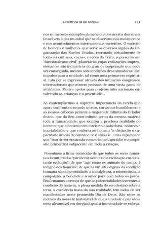 A PROMESSA DA PAZ MUNDIAL                    371



nos numerosos exemplos já mencionados acerca dos sinais
favoráveis à paz mundial que se observam nos movimentos
e nos acontecimentos internacionais correntes. O exército
de homens e mulheres, que serve os diversos órgãos da Or-
ganização das Nações Unidas, recrutado virtualmente de
todas as culturas, raças e nações da Terra, representa um
“funcionalismo civil” planetário, cujas realizações impres-
sionantes são indicativas do grau de cooperação que pode
ser conseguido, mesmo sob condições desanimadoras. Um
impulso para a unidade, tal como uma primavera espiritu-
al, luta por se expressar através dos inúmeros congressos
internacionais que atraem pessoas de uma vasta gama de
atividades. Motiva apelos para projetos internacionais en-
volvendo as crianças e a juventude...

Ao contemplarmos a suprema importância da tarefa que
agora confronta o mundo inteiro, curvamos humildemente
as nossas cabeças perante a majestade infinita do Criador
divino, que do Seu amor infinito gerou da mesma matéria
toda a humanidade; que exaltou a preciosa realidade do
homem; que o honrou com intelecto e sabedoria, nobreza e
imortalidade; e que conferiu ao homem “a distinção e ca-
pacidade únicas de conhecê-Lo e amá-Lo”, uma capacidade
que “tem de ser encarada como o ímpeto gerador e o propó-
sito primordial subjacente em toda a criação.

 Possuímos a firme convicção de que todos os seres huma-
nos foram criados “para levar avante uma civilização em cons-
tante evolução”; de que “agir como os animais do campo é
indigno dos homens”; de que as virtudes dignas da condição
humana são a honestidade, a indulgência, a misericórdia, a
compaixão, a bondade e o amor para com todos os povos.
Reafirmamos a crença de que as potencialidades inerentes à
condição do homem, a plena medida do seu destino sobre a
terra, a excelência inata da sua realidade, têm todas de ser
manifestadas neste prometido Dia de Deus. São estes os
motivos da nossa fé inabalável de que a unidade e paz são a
meta alcançável em direção à qual a humanidade se esforça.
 