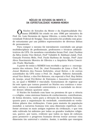 NÚCLEO DE ESTUDOS DA MENTE E
             DA ESPIRITUALIDADE HUMANA-NEMEH



    O       Núcleo de Estudos da Mente e da Espiritualidade Hu-
           mana (NEMEH) foi criado no ano 1996 por iniciativa do
Prof. Dr. Luiz Hermínio de Aguiar Oliveira, o então Reitor da Uni-
versidade Federal de Sergipe. Essa iniciativa foi acolhida com gran-
de entusiasmo por um público representativo de diversas linhas
de pensamento.
     Para compor o mesmo foi inicialmente convidado um grupo
multidisciplinar de profissionais, professores e técnicos adminis-
trativos da UFS. Os membros convidados foram Prof. José Paulino
da Silva (então Vice-Reitor), Profª Vahideh R. Rabbani Jalali, Prof.
Gonçalo Ferreira Melo, Prof. Paulo Barbosa de Araújo, Profª Jane
Alves Nascimento Moreira de Oliveira e a Arquiteta Maria Concei-
ção Prado Machado.
     A partir de então o NEMEH tem recebido o apoio e o encoraja-
mento dos reitores, Prof. Dr. José Fernandes de Lima e Prof. Dr.
Josué Modesto dos Passos Subrinho, atual Reitor, e de outras
autoridades da UFS como o Prof. Dr. Angelo Roberto Antoniolli,
atual Vice-Reitor, e dos Pró-Reitores, em especial o Prof. Ruy Belém
de Araújo, atual Pró-Reitor de Extensão e Assuntos Comunitári-
os, ao qual o NEMEH é vinculado. Gostaríamos de registrar que
foi este apoio que tornou possivel ao Núcleo seu contínuo e reno-
vado serviço à comunidade universitária e à sociedade no decor-
rer desses últimos quatorze anos.
     O Núcleo foi fundado com base na premissa de que a ciência
e a religião, como sistemas básicos de conhecimento, contribuiram,
de forma decisiva, tanto para a elevação da consciência humana,
quanto para a organização da sociedade, constituindo-se verda-
deiros pilares das civilizações. Como para maioria da população
mundial, a natureza humana tem uma dimensão espiritual, con-
forme atestam os mais antigos registros da civilização, e que tem
sido cultivada há milenios por todas as grandes tradições religio-
sas, parece, por tanto, evidente que todos os tipos de esforços
para promover o progresso humano devem tentar acessar essa
dimensão tão universal e criativa. Assim, à medida que emergem
 