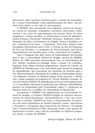 374                        ESTUDOS PARA A PAZ



discussões sobre questões decisivas para o futuro da humanida-
de, a nossa Universidade, como impulsionadora do saber, não po-
deria ficar alheia a esse tipo de preocupação.
      O NEMEH vem executando seus objetivos através de pesqui-
sa, cursos de extensão, seminários, encontros, discussões, confe-
rências e um curso de especialização Lato Sensu. Entre os vários
programas e temas tratados, se destacaram o curso de Aprimora-
mento Pessoal e Gerencial “Plenitude Humana”; Reflexões sobre o
Propósito da Vida; O Fenômeno da Religão: Provas Cientificas so-
bre a Existência de Deus; o seminário “Uma Ética Global como
Paradigma Educacional para a Paz”; o Fórum on line do Programa
de Paz nas Escolas; e o programa de Pós-Graduação Lato Sensu
Especialização em Estudos para a Paz e Resolução de Conflitos.
      Para a realização dos dois cursos de Especialização em Estudos
para a Paz, a Universidade Federal de Sergipe, através do NEMEH,
firmou em 1999 convênios internacionais com as Universidades de
Nur- Bolívia, Academia de Landegg- Suíça e Jaume I de Castellón-
Espanha. Esse último convênio proporcionou, através da Cátedra da
UNESCO de Filosofia para a Paz, sete bolsas para alunos do programa
de especialização, que concluiram seu mestrado em Estudos para a
Paz, Desenvolvimento e Resolução de Conflitos na Universidade Jaume
I na Espanha. Durante as distintas etapas desse processo, o Núcleo
teve o apoio constante do professor Dr. Vicente Martínez Guzmán, di-
retor da Cátedra UNESCO de Filosofia para a Paz na Universidad Jaume
I, e a consultoria voluntária da professora Dra. Martha Jalali Rabbani,
doutora em Humnidade pela Universidade Jaime I e professora de
Estudos sobre Paz e Conflitos da Universidade de Kansas/KU.
      Atualmente o NEMEH está implantando na Universidade Fe-
deral de Sergipe, a Cátedra UNESCO-Sergipe de Estudos Interna-
cionais de Interculturalismo, Desenvolvimento e Paz, em convê-
nio com a Cátedra UNESCO de Paris, e desenvolvendo, em parce-
ria com cinco instituições de Ensino Superior Latino- americanas
e Européias, o Programa Ibero-Americano de Ciência e Tecnologia
para o Desenvolvimento-CYTED, formando assim, uma agenda de
importantes eventos, com o fim de consolidar os objetivos propos-
tos desde a criação do NEMEH.

                                    Aracaju-Sergipe, Março de 2010
 