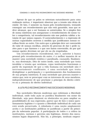 37
       CIDADANIA E A BUSCA PELO RECONHECIMENTO NAS SOCIEDADES MODERNAS



     Apesar de que os polos se orientam naturalmente para uma
realização mútua, é importante observar que a tensão não deixa de
existir. De fato, é somente na busca pelo reconhecimento, tentando
conseguir um reconhecimento que não está garantido, mas que se
deve alcançar, que o ser humano se autorrealiza. Se o simples fato
de nossa existência nos assegurasse o reconhecimento do nosso va-
lor e competência, tal reconhecimento não nos poderia validar a in-
tuição de que somos capazes. O autoconhecimento e a expressão de
nossas capacidades ocorrem à medida que justificamos nossas es-
colhas frente ao outro. Um outro que a princípio deve ser convencido
do valor de nossas escolhas, através do processo de dar e pedir ra-
zões para o que fazemos e o que nos fazem convencido, do por quê
nossas opções deveriam ser por ele ou ela respeitadas.
     Um reconhecimento incondicional, isto é, anterior à busca
pessoal pelo reconhecimento do outro, é a melhor maneira de se
manter uma sociedade estática e paralisada, causando, finalmen-
te, sua destruição. Dito de outro modo, uma sociedade que tenta
invalidar a tensão que sentimos, cujas instituições funcionam a
partir da suposição de que a vida humana em sociedade não é
necessariamente conflitante, é uma sociedade que tenta
deslegitimar a participação e o questionamento dos fundamentos
de sua própria existência. É uma sociedade que procura manter o
status quo, sem se preocupar com os interesses de seus membros,
independentemente de que proclame o princípio do direito coleti-
vo ou a primazia do direito individual.

     A LUTA PELO RECONHECIMENTO NAS SOCIEDADES MODERNAS

     Nas sociedades liberais modernas que enfatizam a liberdade
individual, onde toda ação se justifica finalmente em nome da
liberdade, seja para diminuir os obstáculos ou para ampliar as
possibilidades de sua expressão, parece que de fato o único ques-
tionamento legítimo é o quanto a liberdade individual de cada um
está sendo preservada. A cidadania é uma noção amplamente
aceita e as instituições públicas se justificam a partir do princí-
pio da soberania popular. A participação de todos e a crítica às
instituições, normas e governo são legítimas, dentro dos meca-
nismos legais disponíveis. Não há, a princípio, nenhum empeci-
 