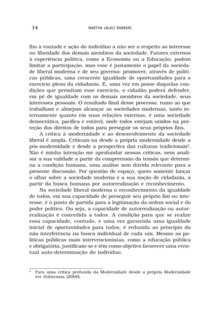 38                      MARTHA JALALI RABBANI



lho à vontade e ação do indivíduo a não ser o respeito ao interesse
ou liberdade dos demais membros da sociedade. Fatores externos
à experiência política, como a Economia ou a Educação, podem
limitar a participação, mas esse é justamente o papel da socieda-
de liberal moderna e de seu governo: promover, através de políti-
cas públicas, uma crescente igualdade de oportunidades para o
exercício pleno da cidadania. E, uma vez em posse daquelas con-
dições que permitam esse exercício, o cidadão poderá defender,
em pé de igualdade com os demais membros da sociedade, seus
interesses pessoais. O resultado final desse processo, rumo ao que
trabalham e almejam alcançar as sociedades modernas, tanto in-
ternamente quanto em suas relações externas, é uma sociedade
democrática, pacífica e estável, onde todos estejam unidos na pro-
teção dos direitos de todos para perseguir os seus próprios fins.
     A crítica à modernidade e ao desenvolvimento da sociedade
liberal é ampla. Criticam-na desde a própria modernidade desde a
pós-modernidade e desde a perspectiva das culturas tradicionais5.
Não é minha intenção me aprofundar nessas críticas, nem anali-
sar a sua validade a partir da compreensão da tensão que determi-
na a condição humana, uma análise sem dúvida relevante para a
presente discussão. Por questão de espaço, quero somente lançar
o olhar sobre a sociedade moderna e a sua noção de cidadania, a
partir da busca humana por autorrealização e reconhecimento.
     Na sociedade liberal moderna o reconhecimento da igualdade
de todos, em sua capacidade de perseguir seu próprio fim ou inte-
resse, é o ponto de partida para a legitimação da ordem social e do
poder político. Ou seja, a capacidade de autorrealização ou autor-
realização é concedida a todos. A condição para que se realize
essa capacidade, contudo, e uma vez garantida uma igualdade
inicial de oportunidades para todos, é reduzida ao princípio da
não interferência na busca individual de cada um. Mesmo as po-
líticas públicas mais intervencionistas, como a educação pública
e obrigatória, justificam-se e têm como objetivo favorecer uma even-
tual auto-determinação do indivíduo.


5
     Para uma crítica profunda da Modernidade desde a própria Modernidade
     ver Habermas (2000).
 