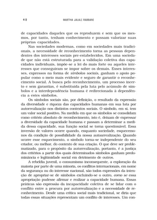 40                      MARTHA JALALI RABBANI



de capacidades daqueles que os reproduzem e sem que os mes-
mos, por tanto, tenham conhecimento e possam valorizar suas
próprias capacidades.
     Nas sociedades modernas, como em sociedades mais tradici-
onais, a necessidade de reconhecimento torna as pessoas depen-
dentes dos interesses sociais pre-estabelecidos. Em uma socieda-
de que não está estruturada para a validação coletiva das capa-
cidades individuais, impõe-se a lei do mais forte ou aqueles inte-
resses que conseguiram se impor sobre os demais. Esses interes-
ses, expressos na forma de símbolos sociais, ganham o apoio po-
pular como o meio mais evidente e seguro de garantir o reconhe-
cimento social. A busca pelo reconhecimento, um processo incer-
to e sem garantias, é substituída pela luta pelo acúmulo de sím-
bolos e a interdependência humana é redirecionada à dependên-
cia a estes símbolos.
     Os símbolos sociais são, por definição, o resultado da expressão
da diversidade e riqueza das capacidades humanas em sua luta por
autorrealização nos distintos contextos sociais. O símbolo, em si, tem
um valor social positivo. Na medida em que os símbolos se consolidam
como critério absoluto de reconhecimento, isto é, deixam de expressar
a diversidade da capacidade humana e passam a determinar a medi-
da dessa capacidade, sua função social se torna questionável. Essa
inversão de valores ocorre quando, enquanto sociedade, esquecemo-
nos da condição de possibilidade da nossa autoarrealização. Quando
ocorre esse esquecimento, o símbolo torna-se independente do seu
criador, ou melhor, do contexto de sua criação. O que deve ser proble-
matizado, para o propósito da autorrealização, portanto, é a justiça
dos critérios a partir dos quais determinados símbolos ganham predo-
minância e legitimidade social em detrimento de outros.
     A rebeldia juvenil, o consumismo inconsequente, a exploração da
maioria por parte de uma minoria, os conflitos internacionais, em nome
da segurança ou do interesse nacional, são todos expressões da inten-
ção de apropriar-se de símbolos excluindo-se o outro, como se essa
apropriação pudesse afirmar e realizar a capacidade humana. Essas
práticas são expressão da incapacidade coletiva de se lidar com o
conflito entre a procura por autorrealização e a necessidade de re-
conhecimento. Desde uma crítica social mais tradicional, se diria que
todas essas situações representam um conflito de interesses. Um con-
 