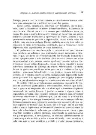 41
       CIDADANIA E A BUSCA PELO RECONHECIMENTO NAS SOCIEDADES MODERNAS



flito que, para o bem de todos, deveria ser acordado em termos míni-
mos para salvaguardar o máximo interesse das partes.
      Essas ações, entretanto, poderiam ser descritas, por si mes-
mas, como a expressão de nossa interdependência. Expressão de
uma busca, não só por exercer nossas potencialidades, mas por
exercê-las com o outro. Isso ocorre porque ao desprezar um grupo
estamos também buscando a aprovação do outro, porque o que
procuramos com as guerras e explorações, nunca é um valor ab-
soluto, mas sim um símbolo. E esse símbolo somente tem valor no
contexto de uma determinada sociedade, que a reconhece como
expressão das capacidades de seus membros.
      O problema com essa luta pelo reconhecimento, que caracte-
riza também as relações nas sociedades mais modernas e libe-
rais, é que, ao invés do reconhecimento ser buscado incluindo o
outro, apegamo-nos a um símbolo como se este tivesse um valor
inquestionável e excluimos, assim, qualquer possível crítica. De-
fendemos nosso estilo despojado, nossa cultura popular e nossa
soberania nacional da ameaça do outro. Acreditamos – e desta
forma os governos justificam suas guerras e a violência dos que
matam – estarmos defendendo, e com justiça, nossos interesses.
De fato, se o conflito entre os seres humanos não representa nada
mais que uma luta egoísta pela preservação dos próprios interes-
ses, por que deveriamos respeitar a soberania do interesse alheio?
      O conflito entre os seres humanos, entretanto, não surge do con-
flito de interesses particulares e irreconciliáveis. Aqueles que decla-
ram a guerra se esquecem de nos dizer que o interesse supremo,
mascarado de tantas formas, é provar ao outro, a algum outro, a
capacidade própria. Não estamos somente lutando para preservar
interesses individuais ou coletivos que, por má sorte da maioria das
pessoas, parece ser sempre incompatível com os interesses alheios.
Estamos tentando nos convencer, convencendo ao outro, de que so-
mos capazes de realizar algo. E aqui, não é o “algo” em si que tem
valor e sim a capacidade de realizá-lo. Mesmo no caso extremo da
luta pela sobrevivência, sabemos que atividades como comer e pro-
criar têm sentidos e valores distintos, dependendo do contexto social
em que se praticam. E que a pessoa, se afastada arbitrariamente do
contexto que dá sentido e valor a essa atividade, pode sacrificar a
vida para não ter que sacrificar o sentido e o valor, dessa existência.
 