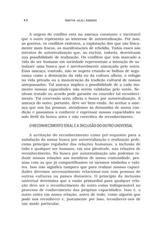 42                     MARTHA JALALI RABBANI



     A origem do conflito está na ameaça constante e inevitável
que o outro representa ao interesse de autorrealização. Por isso,
as guerras, os conflitos violentos, a exploração dos que são fisica-
mente mais fracos, as manifestações de rebeldia. Todos esses são
intentos de autorrealização que, ao excluir, todavia, desvirtuam
sua possibilidade de realização. Os conflitos que tem marcado a
vida do ser humano em sociedade representam a intenção de sa-
tisfazer uma busca que é inevitavelmente ameaçada pelo outro.
Essa ameaça, contudo, não se supera criando-se bolhas de segu-
rança como a destruição da vida ou da cultura alheia, o refúgio
na vida privada ou a manutenção da tradição cultural de nossos
antepassados. Tal ameaça implica a possibilidade de a cada mo-
mento nossas capacidades não serem validadas pelo outro. Ne-
nhum tratado ou acordo pode garantir ou conceder tal reconheci-
mento. Tal concessão seria alheia à busca por autorrealização. A
ameaça do outro, portanto, deve ser bem-vinda. Ao aceitar a ame-
aça que nos faz pessoas, atendemos às demandas de nossa con-
dição e passamos a conhecer e expressar nossas capacidades no
solo fértil da busca ativa e não coercitiva do reconhecimento.

      O RECONHECIMENTO IDEAL E A INCLUSÃO DO OUTRO UNIVERSAL

     A aceitação do reconhecimento como pré-requisito para a
satisfação da nossa busca por autorrealização e realização pede,
como princípio regulador das relações humanas, a inclusão de
todo e qualquer ser humano, em sua plenitude, nas relações de
reconhecimento. Na busca por autorrealização não podemos re-
duzir nossas relações aos membros de nossa comunidade, pes-
soas com as que já compartilhamos os mesmos símbolos e valo-
res. Isso não significa tampoco que para realizar nossas capaci-
dades devemos necessarimente relacionar-nos com pessoas de
outras culturas ou países distantes. O princípio da inclusão
universal determina que a razão primordial para qualquer rela-
ção deve ser o reconhecimento do outro como indispensável no
processo de conhecimento das próprias capacidades. Isso é, o
outro entra em nossa relação, antes de tudo, como alguém que
pode nos reconhecer e, justamente por isso, reconhecer-nos de
um modo particular.
 