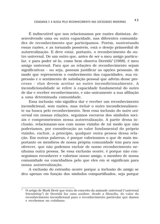 43
         CIDADANIA E A BUSCA PELO RECONHECIMENTO NAS SOCIEDADES MODERNAS



     É indiscutível que nos relacionamos por razões distintas, de-
senvolvendo uma ou outra capacidade, nas diferentes comunida-
des de reconhecimento que participamos. Porém, sustentando
essas razões, e as tornando possíveis, está o desejo primordial de
autorrealização. E deve estar, portanto, o reconhecimento do ou-
tro universal. De um outro que, antes de ser o meu amigo particu-
lar, e para poder sê-lo, como bem observa Derridá7 (1988), é meu
amigo universal. Para que as relações de reconhecimento sejam
significativas - ou seja, possam justificar as opções pessoais, de
modo que representem o conhecimento das capacidades, sua ex-
pressão e o sentimento de satisfação pessoal que advêm desse pro-
cesso - elas devem aceitar ao outro incondicionalmente. A
incondicionalidade se refere à capacidade fundamental do outro
de dar e receber reconhecimento, e não unicamente a sua afiliação
a uma determinada comunidade.
     Essa inclusão não significa dar e receber um reconhecimento
incondicional, sem razões, mas incluir o outro incondicionalmen-
te na busca pelo reconhecimento. Sem essa inclusão do outro uni-
versal em nossas relações, seguimos escravos dos símbolos soci-
ais e comprometemos nossa autorrealização. A partir dessa in-
clusão, relacionamo-nos com nosso vizinho de tal modo que não
poderíamos, por consideração ao valor fundamental do próprio
vizinho, excluir, a princípio, qualquer outra pessoa dessa rela-
ção. Em outras palavras, é porque valorizamos o que de mais im-
portante os membros de nossa própria comunidade tem para nos
oferecer, que não podemos excluir de nosso reconhecimento ne-
nhuma outra pessoa. Se essa exclusão ocorre, é porque não con-
seguimos reconhecer e valorizar nosso amigo, o membro de nossa
comunidade ou concidadãos pelo que eles em si significam para
nossa autorrealização.
     A exclusão do estranho ocorre porque a inclusão do amigo se
deu apenas em função dos símbolos compartilhados, seja porque



7
    O artigo de Mark Bevir que trata do conceito da amizade universal (“universal
    friendship”) de Derridá faz uma análise, desde a filosofía, do valor do
    reconhecimento incondicional para o reconhecimento particular que damos
    e recebemos no cotidiano.
 