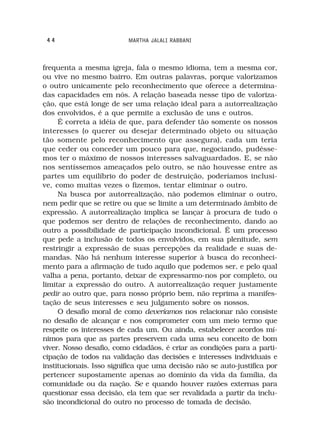 44                       MARTHA JALALI RABBANI



frequenta a mesma igreja, fala o mesmo idioma, tem a mesma cor,
ou vive no mesmo bairro. Em outras palavras, porque valorizamos
o outro unicamente pelo reconhecimento que oferece a determina-
das capacidades em nós. A relação baseada nesse tipo de valoriza-
ção, que está longe de ser uma relação ideal para a autorrealização
dos envolvidos, é a que permite a exclusão de uns e outros.
     É correta a idéia de que, para defender tão somente os nossos
interesses (o querer ou desejar determinado objeto ou situação
tão somente pelo reconhecimento que assegura), cada um teria
que ceder ou conceder um pouco para que, negociando, pudésse-
mos ter o máximo de nossos interesses salvaguardados. E, se não
nos sentíssemos ameaçados pelo outro, se não houvesse entre as
partes um equilíbrio do poder de destruição, poderíamos inclusi-
ve, como muitas vezes o fizemos, tentar eliminar o outro.
     Na busca por autorrealização, não podemos eliminar o outro,
nem pedir que se retire ou que se limite a um determinado âmbito de
expressão. A autorrealização implica se lançar à procura de tudo o
que podemos ser dentro de relações de reconhecimento, dando ao
outro a possibilidade de participação incondicional. É um processo
que pede a inclusão de todos os envolvidos, em sua plenitude, sem
restringir a expressão de suas percepções da realidade e suas de-
mandas. Não há nenhum interesse superior à busca do reconheci-
mento para a afirmação de tudo aquilo que podemos ser, e pelo qual
valha a pena, portanto, deixar de expressarmo-nos por completo, ou
limitar a expressão do outro. A autorrealização requer justamente
pedir ao outro que, para nosso próprio bem, não reprima a manifes-
tação de seus interesses e seu julgamento sobre os nossos.
     O desafio moral de como deveríamos nos relacionar não consiste
no desafio de alcançar e nos comprometer com um meio termo que
respeite os interesses de cada um. Ou ainda, estabelecer acordos mí-
nimos para que as partes preservem cada uma seu conceito de bom
viver. Nosso desafio, como cidadãos, é criar as condições para a parti-
cipação de todos na validação das decisões e interesses individuais e
institucionais. Isso significa que uma decisão não se auto-justifica por
pertencer supostamente apenas ao domínio da vida da família, da
comunidade ou da nação. Se e quando houver razões externas para
questionar essa decisão, ela tem que ser revalidada a partir da inclu-
são incondicional do outro no processo de tomada de decisão.
 