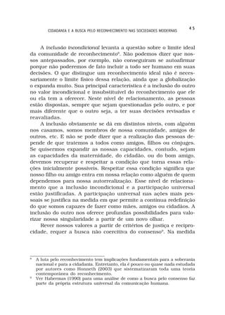 45
         CIDADANIA E A BUSCA PELO RECONHECIMENTO NAS SOCIEDADES MODERNAS



     A inclusão incondicional levanta a questão sobre o limite ideal
da comunidade de reconhecimento8. Não podemos dizer que nos-
sos antepassados, por exemplo, não conseguiram se autoafirmar
porque não poderemos de fato incluir a todo ser humano em suas
decisões. O que distingue um reconhecimento ideal não é neces-
sariamente o limite físico dessa relação, ainda que a globalização
o expanda muito. Sua principal característica é a inclusão do outro
no valor incondicional e insubstituível do reconhecimento que ele
ou ela tem a oferecer. Neste nível de relacionamento, as pessoas
estão dispostas, sempre que sejam questionadas pelo outro, e por
mais diferente que o outro seja, a ter suas decisões revisadas e
reavaliadas.
     A inclusão obviamente se dá em distintos níveis, com alguém
nos casamos, somos membros de nossa comunidade, amigos de
outros, etc. E não se pode dizer que a realização das pessoas de-
pende de que tratemos a todos como amigos, filhos ou cônjuges.
Se quisermos expandir as nossas capacidades, contudo, sejam
as capacidades da maternidade, do cidadão, ou do bom amigo,
devemos recuperar e respeitar a condição que torna essas rela-
ções inicialmente possíveis. Respeitar essa condição significa que
nosso filho ou amigo entra em nossa relação como alguém de quem
dependemos para nossa autorrealização. Esse nível de relaciona-
mento que a inclusão incondicional e a participação universal
estão justificadas. A participação universal nas ações mais pes-
soais se justifica na medida em que permite a contínua redefinição
do que somos capazes de fazer como mães, amigos ou cidadãos. A
inclusão do outro nos oferece profundas possibilidades para valo-
rizar nossa singularidade a partir de um novo olhar.
     Rever nossos valores a partir de critérios de justiça e recipro-
cidade, requer a busca não coercitiva do consenso9. Na medida




8
    A luta pelo reconhecimento tem implicações fundamentais para a soberania
    nacional e para a cidadania. Entretanto, ela é pouco ou quase nada estudada
    por autores como Honneth (2003) que sistematizaram toda uma teoria
    contemporânea do reconhecimento.
9
    Ver Habermas (1990) para uma análise de como a busca pelo consenso faz
    parte da própria estrutura universal da comunicação humana.
 