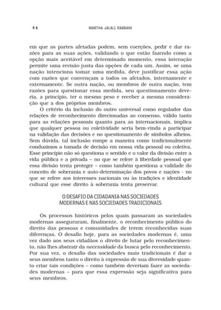 46                      MARTHA JALALI RABBANI



em que as partes afetadas podem, sem coerções, pedir e dar ra-
zões para as suas ações, validando o que estão fazendo como a
opção mais aceitável em determinado momento, essa interação
permite uma revisão justa das opções de cada um. Assim, se uma
nação intenciona tomar uma medida, deve justificar essa ação
com razões que convençam a todos os afetados, internamente e
externamente. Se outra nação, ou membros de outra nação, tem
razões para questionar essa medida, seu questionamento deve-
ria, a princípio, ter o mesmo peso e receber a mesma considera-
ção que a dos próprios membros.
     O critério da inclusão do outro universal como regulador das
relações de reconhecimento direcionadas ao consenso, válido tanto
para as relações pessoais quanto para as internacionais, implica
que qualquer pessoa ou coletividade seria bem-vinda a participar
na validação das decisões e no questionamento de símbolos alheios.
Sem dúvida, tal inclusão rompe a maneira como tradicionalmente
conduzimos a tomada de decisão em nossa vida pessoal ou coletiva.
Esse princípio não só questiona o sentido e o valor da divisão entre a
vida pública e a privada – no que se refere à liberdade pessoal que
essa divisão tenta proteger – como também questiona a validade do
conceito de soberania e auto-determinação dos povos e nações - no
que se refere aos interesses nacionais ou às tradições e identidade
cultural que esse direito à soberania tenta preservar.

             O DESAFIO DA CIDADANIA NAS SOCIEDADES
            MODERNAS E NAS SOCIEDADES TRADICIONAIS

     Os processos históricos pelos quais passaram as sociedades
modernas asseguraram, finalmente, o reconhecimento público do
direito das pessoas e comunidades de terem reconhecidas suas
diferenças. O desafio hoje, para as sociedades modernas é, uma
vez dado aos seus cidadãos o direito de lutar pelo reconhecimen-
to, não lhes abstrair da necessidade da busca pelo reconhecimento.
Por sua vez, o desafio das sociedades mais tradicionais é dar a
seus membros tanto o direito à expressão de sua diversidade quan-
to criar tais condições – como também deveriam fazer as socieda-
des modernas – para que essa expressão seja significativa para
seus membros.
 