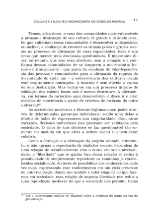 47
          CIDADANIA E A BUSCA PELO RECONHECIMENTO NAS SOCIEDADES MODERNAS



     Temos, além disso, o caso das comunidades mais vulneráveis
à invasão e destruição de sua cultura. O grande e delicado desa-
fio que enfrentam essas comunidades é desenvolver a disposição,
ou melhor, a confiança de envolver os demais povos e grupos soci-
ais no processo de afirmação de suas capacidades. Esse é um
tema que merece uma discussão aprofundada. É importante di-
zer, entretanto, que sem essa abertura, sem a coragem e a con-
fiança dessas comunidades de se lançarem a um encontro ho-
nesto e transparente - que parta da condição de interdependên-
cia das pessoas e comunidades para a afirmação da riqueza da
diversidade de cada um - a sobrevivência das culturas locais
está seguramente ameaçada. A invasão é sem dúvida a causa
de sua destruição. Mas fechar-se em um processo interno de
validação dos valores locais não é menos destrutivo. A alternati-
va, em termos do raciocínio aqui desenvolvido, é discutir e criar
modelos de convivência a partir de critérios de inclusão do outro
universal10.
     As sociedades modernas e liberais legitimam seu poder atra-
vés de determinadas garantias individuais, sendo uma delas o
direito de todos de expressarem sua singularidade. Com raras
exceções, decisões individuais não precisam ser validadas pela
sociedade. O valor de tais decisões se faz questionável tão so-
mente na medida em que afeta a ordem social e o bem-estar
coletivo.
     Como a formação e a afirmação da própria vontade, entretan-
to, e não apenas a reprodução de símbolos sociais, dependem de
uma relação de reconhecimento com o outro, em sua universali-
dade, a “liberdade” que se ganha fora dessa relação se reduz à
possibilidade de simplesmente reproduzir os caminhos já estabe-
lecidos socialmente. Ao invés de possibilitar nos conhecermos cada
vez mais, expressando esse conhecimento em um ciclo crescente
de autorrealização dando um sentido e valor singular ao que faze-
mos em sociedade, essa relação de suposta liberdade nos reduz a
uma reprodução medíocre do que a sociedade nos permite. Como


10
     Ver a interessante análise de Maalouf sobre a inclusão do outro na era da
     globalização.
 