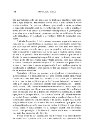 48                     MARTHA JALALI RABBANI



não participamos de um processo de inclusão irrestrito para vali-
dar o que fazemos, reduzimos nossa ação a um sentido e valor
muito restritos. Em outras palavras, garantindo a seus membros
o benefício incondicional do reconhecimento de todo e qualquer
modo de ser e de atuar, a sociedade deslegitimiza a participação
ativa dos seus membros no processo coletivo de validação da von-
tade individual. O resultado é a vontade débil de acumular sím-
bolos.
     A título ilustrativo é interessante observar o paradóxico cres-
cimento de e manifestações públicas nas sociedades modernas
por todo tipo de direito privado. Como, de fato, não nos satisfaz
afirmar nossa vontade entre quatro paredes, saímos a público
para demostrar e convencer ao outro que é valiosa nossa forma
de ser e de pensar. Mas determinar arbitrariamente que temos o
direito de sermos reconhecidos publicamente, da forma como que-
remos, pode até nos render uma vitória política, mas não satisfaz
à nossa busca por autorrealização. É só quando nos propomos a
provar e convencer o outro, respondendo à necessidade mútua de
justificação e validação, que podemos dar um sentido e valor úni-
co às nossas escolhas.
     No âmbito coletivo, por sua vez, o perigo desse reconhecimento
incondicional é a manutenção de uma ordem social inalterável.
Como cada um tem que dar sentido a sua vida por si mesmo,
sem ter os meios legítimos para fazê-lo coletivamente, a maioria
opta por seguir os símbolos sociais sem questioná-los – garan-
tindo, assim, pelo menos o reconhecimento social, ainda que para
isso tenham que sacrificar sua realização pessoal. O resultado é
uma sociedade que dá a ilusão de promover a liberdade, a parti-
cipação e a prosperidade, tornando a busca pelo reconhecimen-
to social desnecessária, e consolidando a predominância de de-
terminados símbolos em detrimento de outros. Logra sua manu-
tenção com o apoio da maioria de seus membros, que procuram
autorrealização através dos poucos meios legítimos à sua dispo-
sição, como o consumismo ou a posição social. Tal sociedade
evoca, com perfeição, a lei física do atrito: onde não há resistên-
cia, não há mudança de direção.
     Nesse sentido as sociedades tradicionais são semelhantes
às modernas, apenas não tem a necessidade de nenhum sub-
 