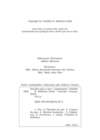 Copyrigth by Vahideh R. Rabbani Jalali


         Este livro, ou parte dele, pode ser
reproduzido por qualquer meio, desde que cite a obra.




               Editoração Eletrônica:
                  Adilma Menezes

                 Revisores:
   MSc. Maria Roseneide Santana dos Santos
            MSc. Mary Jane Dias




Ficha catalográfica elaborada pela Editora Criação
         Estudos para a paz / organização, Vahideh
  E82e      R. Rabbani Jalali – Aracaju: Criação,
         2010.
            374 p.

            ISBN 978-85-62576-07-2


             1. Paz. 2. Filosofia da paz. 3. Cultura
         da paz. 4. Direitos humanos. 5. Cidada-
         nia. 6. Pacifismo. I. Jalali, Vahideh R.
         Rabbani.


                                        CDU 172.4
 