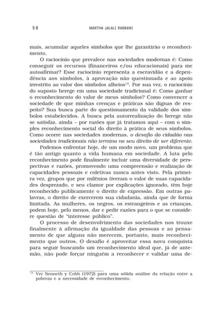 50                         MARTHA JALALI RABBANI



mais, acumular aqueles símbolos que lhe garantirão o reconheci-
mento.
     O raciocínio que prevalece nas sociedades modernas é: Como
conseguir os recursos (financeiros e/ou educacionais) para me
autoafirmar? Esse raciocínio representa a escravidão e a depen-
dência aos símbolos, à aprovação não questionada e ao apoio
irrestrito ao valor dos símbolos alheios13. Por sua vez, o raciocínio
do suposto herege em uma sociedade tradicional é: Como ganhar
o reconhecimento do valor de meus símbolos? Como convencer a
sociedade de que minhas crenças e práticas são dignas de res-
peito? Sua busca parte do questionamento da validade dos sím-
bolos estabelecidos. A busca pela autorrealização do herege não
se satisfaz, ainda – por razões que já tratamos aqui – com o sim-
ples reconhecimento social do direito à prática de seus símbolos.
Como ocorre nas sociedades modernas, o desafio do cidadão nas
sociedades tradicionais não termina no seu direito de ser diferente.
     Podemos enfrentar hoje, de um modo novo, um problema que
é tão antigo quanto a vida humana em sociedade. A luta pelo
reconhecimento pode finalmente incluir uma diversidade de pers-
pectivas e razões, promovendo uma compreensão e realização de
capacidades pessoais e coletivas nunca antes visto. Pela primei-
ra vez, grupos que por milênios tiveram o valor de suas capacida-
des desprezado, e seu clamor por explicações ignorado, têm hoje
reconhecido publicamente o direito de expressão. Em outras pa-
lavras, o direito de exercerem sua cidadania, ainda que de forma
limitada. As mulheres, os negros, os estrangeiros e as crianças,
podem hoje, pelo menos, dar e pedir razões para o que se conside-
re questão de “interesse público”.
     O processo de desenvolvimento das sociedades nos trouxe
finalmente à afirmação da igualdade das pessoas e ao pensa-
mento de que alguns não merecem, portanto, mais reconheci-
mento que outros. O desafio é aproveitar essa nova conquista
para seguir buscando um reconhecimento ideal que, já de ante-
mão, não pode forçar ninguém a reconhecer e validar uma de-


13
     Ver Senneth y Cobb (1972) para uma sólida análise da relação entre a
     pobreza e a necessidade de reconhecimento.
 