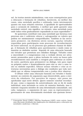 52                          MARTHA JALALI RABBANI



sal. As teorias morais minimalistas, com suas consequências para
a educação e formação de cidadãos, favorecem, no melhor dos
casos, uma sociedade pacífica e ordenada, tanto internamente
quanto em suas relações externas. A igualdade de oportunidades
para o acúmulo de símbolos, o melhor que pode garantir uma
sociedade estável, não significa, no entanto, uma sociedade justa
onde todos estão gradualmente expandindo as suas capacidades14.
     Se quisermos contribuir com uma sociedade que favoreça esse
processo não é suficiente educar e salvaguardar os valores que
podem ser minimamente compartilhados. Também se faz neces-
sário promover, em distintos níveis sociais, aquelas virtudes
requeridas para participação num processo de reconhecimento
do outro universal, ou no processo que podemos chamar de diálo-
go. A formação de cidadãos para questionarem o modo como se
mantém os símbolos sociais depende de uma educação baseada
em virtudes que permitam aos cidadãos dialogar. Virtudes como
a sinceridade e o compromisso com a verdade devem ser ativa-
mente promovidos para a plena inclusão do outro na busca pelo
reconhecimento mas também a coragem para enfrentar as razões
do outro, paciência para permanecer no diálogo, tato para expor
as próprias razões e desprendimento para não se ater a uma ra-
zão ou símbolo específico. Educar nessas virtudes e criar as es-
truturas necessárias para o diálogo são condições que toda soci-
edade que se afirma comprometida com a justiça deve observar.
     O debate sobre uma educação baseada em virtudes é funda-
mental, no contexto do argumento aqui desenvolvido, para o exer-
cício da cidadania. Por questões de espaço, não posso me
aprofundar aqui neste debate. Quero somente concluir recordan-
do que, como a expansão da autorrealização não se dá de modo
individual, nem incluindo ao outro de maneira limitada, isso é,
somente enquanto membro de uma determinada comunidade, não
cabe, tampouco, o argumento de que, caso os representantes e
governantes de uma determinada sociedade não queiram favore-


14
     Concepción Naval (1995) e Martha Nussbaum (1997), entre outros, fazem
     uma discussão detalhada das implicações da cidadania para a educação em
     sociedades modernas e liberais.
 