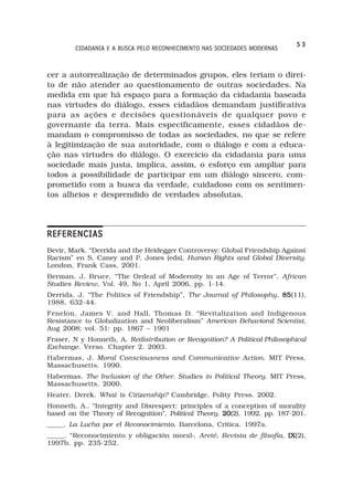 53
        CIDADANIA E A BUSCA PELO RECONHECIMENTO NAS SOCIEDADES MODERNAS



cer a autorrealização de determinados grupos, eles teriam o direi-
to de não atender ao questionamento de outras sociedades. Na
medida em que há espaço para a formação da cidadania baseada
nas virtudes do diálogo, esses cidadãos demandam justificativa
para as ações e decisões questionáveis de qualquer povo e
governante da terra. Mais especificamente, esses cidadãos de-
mandam o compromisso de todas as sociedades, no que se refere
à legitimização de sua autoridade, com o diálogo e com a educa-
ção nas virtudes do diálogo. O exercício da cidadania para uma
sociedade mais justa, implica, assim, o esforço em ampliar para
todos a possibilidade de participar em um diálogo sincero, com-
prometido com a busca da verdade, cuidadoso com os sentimen-
tos alheios e desprendido de verdades absolutas.




REFERENCIAS
Bevir, Mark. “Derrida and the Heidegger Controversy: Global Friendship Against
Racism” en S. Caney and P. Jones (eds), Human Rights and Global Diversity.
London, Frank Cass, 2001.
Berman, J. Bruce, “The Ordeal of Modernity in an Age of Terror”, African
Studies Review, Vol. 49, No 1, April 2006, pp. 1-14.
Derrida, J. “The Politics of Friendship”, The Journal of Philosophy, 85
                                                                     85(11),
1988, 632-44.
Fenelon, James V. and Hall, Thomas D. “Revitalization and Indigenous
Resistance to Globalization and Neoliberalism” American Behavioral Scientist,
Aug 2008; vol. 51: pp. 1867 – 1901
Fraser, N y Honneth, A. Redistribution or Recognition? A Political-Philosophical
Exchange. Verso. Chapter 2. 2003.
Habermas, J. Moral Consciousness and Communicative Action. MIT Press,
Massachusetts. 1990.
Habermas. The Inclusion of the Other. Studies in Political Theory. MIT Press,
Massachusetts. 2000.
Heater, Derek. What is Citizenship? Cambridge, Polity Press. 2002.
Honneth, A.. “Integrity and Disrespect: principles of a conception of morality
based on the Theory of Recognition”, Political Theory, 20
                                                       20(2), 1992, pp. 187-201.
_____. La Lucha por el Reconocimiento, Barcelona, Critica. 1997a.
_____. “Reconocimiento y obligación moral›, Areté, Revista de filsofía, IX
                                                                        IX(2),
1997b. pp. 235-252.
 