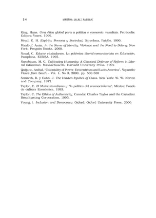 54                          MARTHA JALALI RABBANI



King, Hans. Uma ética global para a política e economia mundiais. Petrópolis:
Editora Vozes, 1999.
Mead, G. H. Espíritu, Persona y Sociedad, Barcelona, Paidós. 1990.
Maalouf, Amin. In the Name of Identity. Violence and the Need to Belong. New
York: Penguin Books, 2000.
Naval, C. Educar ciudadanos. La polémica liberal-comunitarista en Educación,
Pamplona, EUNSA. 1995.
Nussbaum, M. C. Cultivating Humanity: A Classical Defense of Reform in Libe-
ral Education, Massachusetts, Harvard University Press. 1997.
Quijano, Anibal, “Coloniality of Power, Erocentrism and Latin America”, Nepantla:
Views from South – Vol. 1, No 3, 2000, pp. 530-580
Senneth, R. y Cobb, J. The Hidden Injuries of Class. New York: W. W. Norton
and Company, 1972.
Taylor, C. El Multiculturalismo y “la política del reconocimiento”, México: Fondo
de cultura Económica, 1993.
Taylor, C. The Ethics of Authenticity, Canada: Charles Taylor and the Canadian
Broadcasting Corporation, 1995.
Young, I. Inclusion and Democracy. Oxford: Oxford University Press, 2000.
 