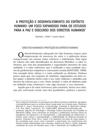 A PROTEÇÃO E DESENVOLVIMENTO DO ESPÍRITO
    HUMANO: UM FOCO EXPANDIDO PARA OS ESTUDOS
    PARA A PAZ E DISCURSO DOS DIREITOS HUMANOS*
                           MICHAEL L. PENN** & ADITI MALIK




           DIREITOS HUMANOS E PROTEÇÃO DO ESPÍRITO HUMANO


       O    desenvolvimento adequado da vida humana requer uma
           compreensão da natureza do valor e a aplicação dessa
compreensão em nossas vidas coletivas e individuais. Dois tipos
de valores têm sido identificados na literatura filosófica: o valor in-
trínseco, que vem das propriedades e capacidades inerentes de uma
entidade; e o valor extrínseco, que é atribuído a uma entidade atra-
vés de preferências subjetivas e convenções sociais (HATCHER, 1998).
Um exemplo deste último é o valor atribuído ao dinheiro. Embora
pouco mais que um conjunto de símbolos, organizados em tinta so-
bre papel, o dinheiro deriva todo o seu valor utilitário e simbólico por
decreto da cultura que o cria. Neste sentido, o valor do dinheiro pode
ser definido como extrínseco e não algo inerente a sua natureza.
     Aquilo que é de valor intrínseco, pelo contrário, deriva seu valor,
não por convenção social, mas das qualidades, poderes e potenci-




*
     Este artigo foi traduzido ao português por Márcio Santana Sobrinho. Qualquer
     correspondência para os autores deste artigo pode ser enviada para: Professor
     Michael L. Penn. Department of Psychology, Franklin & Marshall College.
     P.O. Box 3003. Lancaster, PA 17604-3003. Michael.Penn@fandm.edu
**
     professor adjunto de Psicologia e Psicóloga Clínica licenciada em Franklin &
     Marshall College. Seus interesses de pesquisa e publicações incluem obras na
     patogênese da esperança e da desesperança, a psicopatologia do adolescente, a
     relação entre cultura e psicopatologia, e epidemiologia da violência baseada no
     genero. Professor Penn viveu, viajou e fez palestras em mais de trinta países, e
     foi convidado para atuar como consultor e palestrante em conferências das
     Nações Unidas relacionadas com a Europa, América do Norte e Caribe. Professor
     convidado do curso de Estudos para a Paz e Resolução de Conflitos/UFS.
 