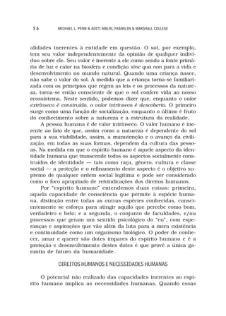 56        MICHAEL L. PENN & ADITI MALIK; FRANKLIN & MARSHALL COLLEGE



alidades inerentes à entidade em questão. O sol, por exemplo,
tem seu valor independentemente da opinião de qualquer indiví-
duo sobre ele. Seu valor é inerente a ele como sendo a fonte primá-
ria de luz e calor na biosfera e condição sine qua non para a vida e
desenvolvimento no mundo natural. Quando uma criança nasce,
não sabe o valor do sol. À medida que a criança torna-se familiari-
zada com os princípios que regem as leis e os processos da nature-
za, torna-se então consciente de que o sol confere vida ao nosso
ecossistema. Neste sentido, podemos dizer que, enquanto o valor
extrínseco é construído, o valor intrínseco é descoberto. O primeiro
surge como uma função de socialização, enquanto o último é fruto
do conhecimento sobre a natureza e a estrutura da realidade.
     A pessoa humana é de valor intrínseco. O valor humano é ine-
rente ao fato de que, assim como a natureza é dependente do sol
para a sua viabilidade, assim, a manutenção e o avanço da civili-
zação, em todas as suas formas, dependem da cultura das pesso-
as. Na medida em que o espírito humano é aquele aspecto da iden-
tidade humana que transcende todos os aspectos socialmente cons-
truídos de identidade — tais como raça, gênero, cultura e classe
social — a proteção e o refinamento deste aspecto é o objetivo su-
premo de qualquer ordem social legítima e pode ser considerado
como o foco apropriado de reivindicações dos direitos humanos.
     Por “espírito humano” entendemos duas coisas: primeira,
aquela capacidade de consciência que permite à espécie huma-
na, distinção entre todas as outras espécies conhecidas, consci-
entemente se esforça para atingir aquilo que percebe como bom,
verdadeiro e belo; e a segunda, o conjunto de faculdades, e/ou
processos que geram um sentido psicológico do “eu”, com espe-
ranças e aspirações que vão além da luta para a mera existência
e continuidade como um organismo biológico. O poder de conhe-
cer, amar e querer são dotes ímpares do espírito humano e é a
proteção e desenvolvimento destes dotes é que provê a única ga-
rantia de futuro da humanidade.

           DIREITOS HUMANOS E NECESSIDADES HUMANAS

     O potencial não realizado das capacidades inerentes ao espí-
rito humano implica as necessidades humanas. Quando essas
 