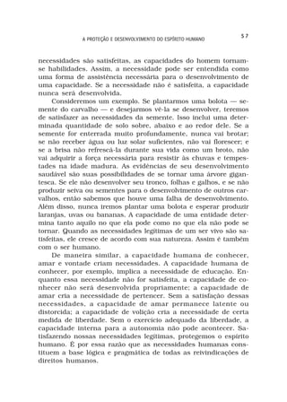 57
              A PROTEÇÃO E DESENVOLVIMENTO DO ESPÍRITO HUMANO



necessidades são satisfeitas, as capacidades do homem tornam-
se habilidades. Assim, a necessidade pode ser entendida como
uma forma de assistência necessária para o desenvolvimento de
uma capacidade. Se a necessidade não é satisfeita, a capacidade
nunca será desenvolvida.
     Consideremos um exemplo. Se plantarmos uma bolota — se-
mente do carvalho — e desejarmos vê-la se desenvolver, teremos
de satisfazer as necessidades da semente. Isso inclui uma deter-
minada quantidade de solo sobre, abaixo e ao redor dele. Se a
semente for enterrada muito profundamente, nunca vai brotar;
se não receber água ou luz solar suficientes, não vai florescer; e
se a brisa não refrescá-la durante sua vida como um broto, não
vai adquirir a força necessária para resistir às chuvas e tempes-
tades na idade madura. As evidências de seu desenvolvimento
saudável são suas possibilidades de se tornar uma árvore gigan-
tesca. Se ele não desenvolver seu tronco, folhas e galhos, e se não
produzir seiva ou sementes para o desenvolvimento de outros car-
valhos, então sabemos que houve uma falha de desenvolvimento.
Além disso, nunca iremos plantar uma bolota e esperar produzir
laranjas, uvas ou bananas. A capacidade de uma entidade deter-
mina tanto aquilo no que ela pode como no que ela não pode se
tornar. Quando as necessidades legítimas de um ser vivo são sa-
tisfeitas, ele cresce de acordo com sua natureza. Assim é também
com o ser humano.
     De maneira similar, a capacidade humana de conhecer,
amar e vontade criam necessidades. A capacidade humana de
conhecer, por exemplo, implica a necessidade de educação. En-
quanto essa necessidade não for satisfeita, a capacidade de co-
nhecer não será desenvolvida propriamente; a capacidade de
amar cria a necessidade de pertencer. Sem a satisfação dessas
necessidades, a capacidade de amar permanece latente ou
distorcida; a capacidade de volição cria a necessidade de certa
medida de liberdade. Sem o exercício adequado da liberdade, a
capacidade interna para a autonomia não pode acontecer. Sa-
tisfazendo nossas necessidades legítimas, protegemos o espírito
humano. É por essa razão que as necessidades humanas cons-
tituem a base lógica e pragmática de todas as reivindicações de
direitos humanos.
 