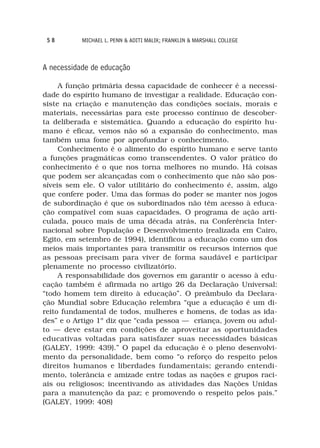 58        MICHAEL L. PENN & ADITI MALIK; FRANKLIN & MARSHALL COLLEGE



A necessidade de educação

     A função primária dessa capacidade de conhecer é a necessi-
dade do espírito humano de investigar a realidade. Educação con-
siste na criação e manutenção das condições sociais, morais e
materiais, necessárias para este processo contínuo de descober-
ta deliberada e sistemática. Quando a educação do espírito hu-
mano é eficaz, vemos não só a expansão do conhecimento, mas
também uma fome por aprofundar o conhecimento.
     Conhecimento é o alimento do espírito humano e serve tanto
a funções pragmáticas como transcendentes. O valor prático do
conhecimento é o que nos torna melhores no mundo. Há coisas
que podem ser alcançadas com o conhecimento que não são pos-
síveis sem ele. O valor utilitário do conhecimento é, assim, algo
que confere poder. Uma das formas do poder se manter nos jogos
de subordinação é que os subordinados não têm acesso à educa-
ção compatível com suas capacidades. O programa de ação arti-
culada, pouco mais de uma década atrás, na Conferência Inter-
nacional sobre População e Desenvolvimento (realizada em Cairo,
Egito, em setembro de 1994), identificou a educação como um dos
meios mais importantes para transmitir os recursos internos que
as pessoas precisam para viver de forma saudável e participar
plenamente no processo civilizatório.
     A responsabilidade dos governos em garantir o acesso à edu-
cação também é afirmada no artigo 26 da Declaração Universal:
“todo homem tem direito à educação”. O preâmbulo da Declara-
ção Mundial sobre Educação relembra “que a educação é um di-
reito fundamental de todos, mulheres e homens, de todas as ida-
des” e o Artigo 1º diz que “cada pessoa — criança, jovem ou adul-
to — deve estar em condições de aproveitar as oportunidades
educativas voltadas para satisfazer suas necessidades básicas
(GALEY, 1999: 439).” O papel da educação é o pleno desenvolvi-
mento da personalidade, bem como “o reforço do respeito pelos
direitos humanos e liberdades fundamentais; gerando entendi-
mento, tolerância e amizade entre todas as nações e grupos raci-
ais ou religiosos; incentivando as atividades das Nações Unidas
para a manutenção da paz; e promovendo o respeito pelos pais.”
(GALEY, 1999: 408)
 