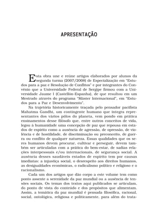APRESENTAÇÃO




    E    sta obra une e reúne artigos elaborados por alunos da
         segunda turma (2007/2008) de Especialização em “Estu-
dos para a paz e Resolução de Conflitos” e por integrantes do Con-
vênio que a Universidade Federal de Sergipe firmou com a Uni-
versidade Jaume I (Castellón-Espanha), de que resultou em um
Mestrado através do programa “Máster Internacional”, em “Estu-
dos para a Paz e Desenvolvimento”.
    Na trajetória historicamente traçada pelo pensador pacifista
Mahatma Gandhi, um contingente humano que integra repre-
sentantes dos vários pólos do planeta, vem pondo em prática
ensinamentos desse filósofo que, entre outros conceitos de vida,
legou à humanidade uma concepção de paz que repousa em esta-
dos de espírito como a ausência de agressão, de opressão, de vio-
lência e de hostilidade, de discriminação ou preconceito, de guer-
ra ou conflito de qualquer natureza. Essas qualidades que os se-
res humanos devem procurar, cultivar e perseguir, devem tam-
bém ser articuladas com a prática do bem-estar, de sadias rela-
ções interpessoais e/ou internacionais, de segurança social. A
ausência desses saudáveis estados de espírito tem por causas
imediatas: a injustiça social, o desrespeito aos direitos humanos,
as desigualdades econômicas, o radicalismo político e religioso e o
racionalismo.
    Cada um dos artigos que dão corpo a este volume tem como
ponto assente a serenidade da paz mundial ou a ausência de ten-
sões sociais. Os temas dos textos aqui publicados se articulam,
do ponto de vista do conteúdo e dos propósitos que alimentam.
Assim, a temática da paz mundial é pensada filosófica, racional,
social, ontológica, religiosa e politicamente, para além do trata-
 