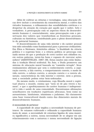 59
              A PROTEÇÃO E DESENVOLVIMENTO DO ESPÍRITO HUMANO



     Além de cultivar as ciências e tecnologias, uma educação efi-
caz deve incluir o crescimento da consciência moral, o cultivo das
virtudes humanas, o refinamento das sensibilidades estéticas e o
despertar da atração do coração por aquilo que é nobre, belo e
verdadeiro. A preocupação com os aspectos éticos do desenvolvi-
mento humano é, essencialmente, uma preocupação com a pre-
servação dos valores que transbordam as fronteiras pessoais,
culturais ou históricas, contribuindo para o pleno desenvolvimen-
to do potencial humano.
     O desenvolvimento de uma vida interior e do caráter pessoal
tem sido entendido como fundamental para o processo civilizatório.
Em Ética a Nicômaco, Aristóteles afirma: “a finalidade da ciência
política é o supremo bem; e a ciência política se preocupa com
nada menos do que a produção de certo caráter nos cidadãos ou,
em outras palavras, torná-los bons e capazes de executar ações
nobres” (ARISTÓTELES, 1987: 30). Estas noções não estão limita-
das à tradição liberal ocidental. Na Ásia, o Buda promoveu um
sistema de educação moral baseada no “caminho óctuplo”. Seus
ensinamentos afirmam que sem o conhecimento correto, a aspi-
ração correta, a fala correta, o comportamento correto, o modo de
vida correto, o esforço correto, a atenção correta e a correta ab-
sorção, características da vida interior e exterior, nem a pessoa,
nem a sociedade podem estar bem-ordenadas.
     Do mesmo modo, o cristianismo, cuja filosofia moral e espiri-
tual abarca o mundo, ensina que “nem só de pão viverá o ho-
mem”, e que o aperfeiçoamento do caráter humano é indispensá-
vel à vida e saúde de uma comunidade. Encontramos afirmações
semelhantes em tradições espirituais africanas, bem como no
zoroastrismo, hinduísmo, islamismo e judaísmo. Há claramente
uma base transcultural dando conta das dimensões morais do
desenvolvimento humano.

A necessidade de pertencer
    A capacidade de amar implica a necessidade humana de per-
tencer. Se estamos cultivando e refinando a capacidade humana
inata de amar, a necessidade de estarmos ligados de uma manei-
ra significativa a outros, nossa necessidade de se alegrar em um
relacionamento com a natureza e nossa necessidade de ligação
 