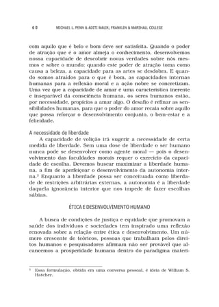 60        MICHAEL L. PENN & ADITI MALIK; FRANKLIN & MARSHALL COLLEGE



com aquilo que é belo e bom deve ser satisfeita. Quando o poder
de atração que é o amor almeja o conhecimento, desenvolvemos
nossa capacidade de descobrir novas verdades sobre nós mes-
mos e sobre o mundo; quando este poder de atração toma como
causa a beleza, a capacidade para as artes se desdobra. E quan-
do somos atraídos para o que é bom, as capacidades internas
humanas para a reflexão moral e a ação nobre se concretizam.
Uma vez que a capacidade de amar é uma característica inerente
e inseparável da consciência humana, os seres humanos estão,
por necessidade, propícios a amar algo. O desafio é refinar as sen-
sibilidades humanas, para que o poder do amor recaia sobre aquilo
que possa reforçar o desenvolvimento conjunto, o bem-estar e a
felicidade.

A necessidade de liberdade
    A capacidade de volição irá sugerir a necessidade de certa
medida de liberdade. Sem uma dose de liberdade o ser humano
nunca pode se desenvolver como agente moral — pois o desen-
volvimento das faculdades morais requer o exercício da capaci-
dade de escolha. Devemos buscar maximizar a liberdade huma-
na, a fim de aperfeiçoar o desenvolvimento da autonomia inter-
na.2 Enquanto a liberdade possa ser conceituada como liberda-
de de restrições arbitrárias externas, a autonomia é a liberdade
daquela ignorância interior que nos impede de fazer escolhas
sábias.

                    ÉTICA E DESENVOLVIMENTO HUMANO

    A busca de condições de justiça e equidade que promovam a
saúde dos indivíduos e sociedades tem inspirado uma reflexão
renovada sobre a relação entre ética e desenvolvimento. Um nú-
mero crescente de teóricos, pessoas que trabalham pelos direi-
tos humanos e pesquisadores afirmam não ser provável que al-
cancemos a prosperidade humana dentro do paradigma materi-


2
     Essa formulação, obtida em uma conversa pessoal, é ideia de William S.
     Hatcher.
 