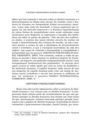 61
               A PROTEÇÃO E DESENVOLVIMENTO DO ESPÍRITO HUMANO



alista que tem animado o discurso sobre os direitos humanos e o
desenvolvimento no último meio século. Na verdade, como o Ins-
tituto de Estudos em Prosperidade Global recentemente obser-
vou, “como uma visão da sociedade, a busca implacável por ri-
queza em um mercado impessoal e a frenética experimentação
de várias formas de autosatisfação estão sendo rejeitadas como
irrelevantes para despertar as esperanças e energias dos indiví-
duos em todas as partes do planeta.” Pois em face das evidênci-
as dadas, a maioria das quais obtidas através da análise da
saúde e desenvolvimento das crianças do mundo, “já não é pos-
sível manter a crença de que a abordagem do desenvolvimento
social e econômico, a que a concepção materialista da vida deu
origem, seja capaz de conduzir a humanidade à tranqüilidade e
prosperidade que ela procura” (INSTITUTE FOR STUDIES IN GLO-
BAL PROSPERITY, 2007). Pelo contrário, reduzir o saldo da po-
breza no mundo e fazer avançar os melhores projetos da huma-
nidade, irá requerer um profundo comprometimento moral e uma
reorganização fundamental das prioridades: “A atenção deve
agora centrar-se sobre aquilo que está no cerne da finalidade e
da motivação humana: o espírito humano; nada menos do que
um despertar do espírito humano pode criar um desejo de mu-
dança social verdadeira e incutir nas pessoas a confiança de
que tal mudança é possível.”(BAHÁ’Í INTERNATIONAL
COMMUNITY, 2000: 1)

               IDENTIDADE E POSSIBILIDADES HUMANAS

    Muito tem sido escrito ultimamente sobre a natureza da iden-
tidade humana e sua relação com os direitos humanos.3 A com-
preensão desta relação parte do reconhecimento de que não po-
demos proteger os direitos humanos sem termos um claro senso
do que, precisamente, estamos buscando proteger quando avan-
çamos com a política de direitos humanos. O psicólogo do desen-
volvimento e posteriormente educador, Daniel Jordan, por exem-


3
    Vide, por exemplo, a obra de Martha Nussbaum, Amytra Sen, Raimond
    Gaita, entre muitos outros.
 