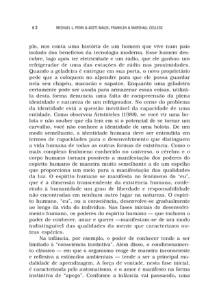 62       MICHAEL L. PENN & ADITI MALIK; FRANKLIN & MARSHALL COLLEGE



plo, nos conta uma história de um homem que vive num país
isolado dos benefícios da tecnologia moderna. Esse homem des-
cobre, logo após ter eletricidade e um rádio, que ele ganhou um
refrigerador de uma das estações de rádio nas proximidades.
Quando a geladeira é entregue em sua porta, o novo proprietário
pede que a coloquem no alpendre para que ele possa guardar
nela seu chapéu, macacão e sapatos. Enquanto uma geladeira
certamente pode ser usada para armazenar essas coisas, utilizá-
la desta forma denuncia uma falta de compreensão da plena
identidade e natureza de um refrigerador. No cerne do problema
da identidade está a questão inevitável da capacidade de uma
entidade. Como observou Aristóteles (1988), se você vir uma bo-
lota e não souber que ela tem em si o potencial de se tornar um
carvalho, você não conhece a identidade de uma bolota. De um
modo semelhante, a identidade humana deve ser entendida em
termos de capacidades para o desenvolvimento que distinguem
a vida humana de todas as outras formas de existência. Como o
mais complexo fenômeno conhecido no universo, o cérebro e o
corpo humano tornam possíveis a manifestação dos poderes do
espírito humano de maneira muito semelhante a de um espelho
que proporciona um meio para a manifestação das qualidades
da luz. O espírito humano se manifesta no fenômeno do “eu”,
que é a dimensão transcendente da existência humana, confe-
rindo à humanidade um grau de liberdade e responsabilidade
não encontradas em nenhum outro lugar na natureza. O espíri-
to humano, “eu”, ou a consciência, desenvolve-se gradualmente
ao longo da vida do indivíduo. Nas fases iniciais do desenvolvi-
mento humano, os poderes do espírito humano — que incluem o
poder de conhecer, amar e querer —manifestam-se de um modo
indistinguível das qualidades da mente que caracterizam ou-
tras espécies.
     Na infância, por exemplo, o poder de conhecer tende a ser
limitado à “consciência instintiva”. Além disso, o condicionamen-
to clássico — em que o organismo reage de maneira inconsciente
e reflexiva a estímulos ambientais — tende a ser a principal mo-
dalidade de aprendizagem. A força de vontade, nesta fase inicial,
é caracterizada pelo automatismo, e o amor é manifesto na forma
instintiva de “apego”. Conforme a infância vai passando, uma
 