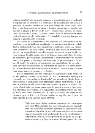 63
              A PROTEÇÃO E DESENVOLVIMENTO DO ESPÍRITO HUMANO



natural inteligência pessoal começa a manifestar-se e é aplicada
à exploração do mundo e à aquisição de habilidades sensoriais e
motoras. Reações, mediadas por um desejo de maturação, ten-
dem a ser baseadas na emoção e desejos corporais — focados em
buscar o prazer e livrar-se da dor — oferecendo, assim, os incen-
tivos principais à ação. O amor, nessa fase do desenvolvimento,
está sob controle de estímulos e é entendido como aquilo que as-
segura a gratificação sensual.
     No início da adolescência, os poderes da consciência se ex-
pandem, e os indivíduos saudáveis começam a manifestar habili-
dades metacognitivas que permitem a reflexão sobre as dimen-
sões abstratas da existência. Durante esta fase de desenvolvi-
mento, as capacidades que distinguem os seres humanos de ou-
tras formas de vida começam a se tornar mais patentes. O poder
de conhecer, por exemplo, transcende o conhecimento do mundo
material e passa a abranger os sistemas de pensamento e de va-
lor. O poder de querer se manifesta na capacidade de decidir —
com base na consideração de um leque de opções; e o amor move-
se de um fenômeno eminentemente sensual, baseado na emoção,
para algo mais consciente e reflexivo.
     Se os horizontes de um indivíduo se ampliam ainda mais, ele
ou ela podem começar a adquirir um tipo de conhecimento que é
chamado de “consciência iluminada” ou sabedoria. Nesta fase, a
consciência é iluminada por princípios éticos universais, e o po-
der de querer incide no serviço aos outros. O amor, também, tor-
na-se iluminado por uma preocupação genuína com o bem-estar
e a felicidade dos outros. E a capacidade de autosacrifício vai sen-
do cada vez mais evidenciada. É essa expansão da consciência
humana que reflete, em última instância, aquilo que é descrito
pelo filósofo persa ‘Abdu’l-Bahá (1978):

            Toda alma imperfeita é egoísta e pensa apenas em seu pró-
            prio bem. Mas à medida que seus pensamentos se expandi-
            rem um pouco ela começará a pensar no bem-estar e con-
            forto de sua família. Se suas ideias se ampliam ainda mais,
            sua preocupação será a felicidade de seus concidadãos e,
            ampliando-se mais, estará pensando na glória da sua pá-
            tria e da sua raça. Mas quando as ideias e ponto de vista
 