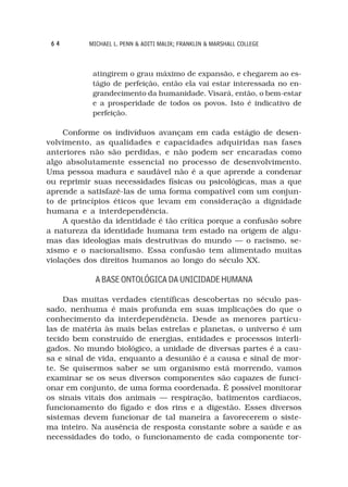 64        MICHAEL L. PENN & ADITI MALIK; FRANKLIN & MARSHALL COLLEGE



            atingirem o grau máximo de expansão, e chegarem ao es-
            tágio de perfeição, então ela vai estar interessada no en-
            grandecimento da humanidade. Visará, então, o bem-estar
            e a prosperidade de todos os povos. Isto é indicativo de
            perfeição.

     Conforme os indivíduos avançam em cada estágio de desen-
volvimento, as qualidades e capacidades adquiridas nas fases
anteriores não são perdidas, e não podem ser encaradas como
algo absolutamente essencial no processo de desenvolvimento.
Uma pessoa madura e saudável não é a que aprende a condenar
ou reprimir suas necessidades físicas ou psicológicas, mas a que
aprende a satisfazê-las de uma forma compatível com um conjun-
to de princípios éticos que levam em consideração a dignidade
humana e a interdependência.
     A questão da identidade é tão crítica porque a confusão sobre
a natureza da identidade humana tem estado na origem de algu-
mas das ideologias mais destrutivas do mundo — o racismo, se-
xismo e o nacionalismo. Essa confusão tem alimentado muitas
violações dos direitos humanos ao longo do século XX.

             A BASE ONTOLÓGICA DA UNICIDADE HUMANA

     Das muitas verdades científicas descobertas no século pas-
sado, nenhuma é mais profunda em suas implicações do que o
conhecimento da interdependência. Desde as menores partícu-
las de matéria às mais belas estrelas e planetas, o universo é um
tecido bem construído de energias, entidades e processos interli-
gados. No mundo biológico, a unidade de diversas partes é a cau-
sa e sinal de vida, enquanto a desunião é a causa e sinal de mor-
te. Se quisermos saber se um organismo está morrendo, vamos
examinar se os seus diversos componentes são capazes de funci-
onar em conjunto, de uma forma coordenada. É possível monitorar
os sinais vitais dos animais — respiração, batimentos cardíacos,
funcionamento do fígado e dos rins e a digestão. Esses diversos
sistemas devem funcionar de tal maneira a favorecerem o siste-
ma inteiro. Na ausência de resposta constante sobre a saúde e as
necessidades do todo, o funcionamento de cada componente tor-
 