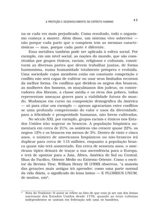 65
                 A PROTEÇÃO E DESENVOLVIMENTO DO ESPÍRITO HUMANO



na-se cada vez mais prejudicado. Como resultado, todo o organis-
mo começa a morrer. Além disso, um sistema vivo sobrevive —
não porque cada parte que o compõem tem as mesmas caracte-
rísticas — mas, porque cada parte é diferente.
     Essa metáfora também pode ser aplicada à esfera social. Por
exemplo, em um nível social, as nações do mundo, que são cons-
tituídas por grupos étnicos, raciais, religiosos e culturais, consti-
tuem as diversas partes que devem trabalhar juntas, de forma
harmoniosa, numa humanidade totalmente próspera e evoluída.
Uma sociedade cujos membros estão em constante competição e
conflito não será capaz de cultivar ou usar seus limitados recursos
da melhor forma. Os conflitos que dividem os negros dos brancos,
as mulheres dos homens, os muçulmanos dos judeus, os conser-
vadores dos liberais, a classe média e os ricos dos pobres, todos
representam ameaças graves para a viabilidade futura do mun-
do. Mudanças em curso na composição demográfica da América
— só para citar um exemplo — apenas agravariam estes conflitos
se uma profunda compreensão do valor e usos da diversidade,
para a felicidade e prosperidade humanas, não forem cultivadas.
     No século XXI, por exemplo, grupos raciais e étnicos nos Esta-
dos Unidos irão superar os brancos. A população hispânica au-
mentará em cerca de 21%, os asiáticos vão crescer quase 22%, os
negros 12% e os brancos em menos de 3%. Dentro de vinte e cinco
anos, o número de americanos hispânicos ou não-brancos irá
duplicar para cerca de 115 milhões, enquanto a população bran-
ca quase não terá aumentado. Em cerca de sessenta anos, o ame-
ricano típico deixará de traçar a sua ascendência para a Europa,
e terá de apontar para a Ásia, África, América do Sul ou Central,
Ilhas do Pacífico, Oriente Médio ou Extremo Oriente. Como o escri-
tor da Revista Time¸ William Henry III (1990) observou, “a maioria
das gerações mais antigas irá aprender, como uma parte normal
da vida diária, o significado do lema latino — E PLURIBUS UNUM,
de muitos, um4.


4
    Nota do Tradutor: O autor se refere ao fato de que esse já ser um dos lemas
    nacionais dos Estados Unidos desde 1776, quando as treze colônias
    independentes se uniram em federação sob uma só bandeira.
 